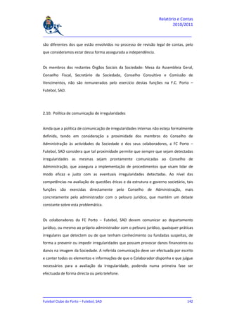 Relatório e Contas
                                                                         2010/2011

_______________________________________________________________________________

são diferentes dos que estão envolvidos no processo de revisão legal de contas, pelo
que consideramos estar dessa forma assegurada a independência.


Os membros dos restantes Órgãos Sociais da Sociedade: Mesa da Assembleia Geral,
Conselho Fiscal, Secretário da Sociedade, Conselho Consultivo e Comissão de
Vencimentos, não são remunerados pelo exercício destas funções na F.C. Porto –
Futebol, SAD.




2.10. Política de comunicação de irregularidades


Ainda que a política de comunicação de irregularidades internas não esteja formalmente
definida, tendo em consideração a proximidade dos membros do Conselho de
Administração às actividades da Sociedade e dos seus colaboradores, a FC Porto –
Futebol, SAD considera que tal proximidade permite que sempre que sejam detectadas
irregularidades as mesmas sejam prontamente comunicadas ao Conselho de
Administração, que assegura a implementação de procedimentos que visam lidar de
modo eficaz e justo com as eventuais irregularidades detectadas. Ao nível das
competências na avaliação de questões éticas e da estrutura e governo societário, tais
funções são exercidas directamente pelo Conselho de Administração, mais
concretamente pelo administrador com o pelouro jurídico, que mantém um debate
constante sobre esta problemática.


Os colaboradores da FC Porto – Futebol, SAD devem comunicar ao departamento
jurídico, ou mesmo ao próprio administrador com o pelouro jurídico, quaisquer práticas
irregulares que detectem ou de que tenham conhecimento ou fundadas suspeitas, de
forma a prevenir ou impedir irregularidades que possam provocar danos financeiros ou
danos na imagem da Sociedade. A referida comunicação deve ser efectuada por escrito
e conter todos os elementos e informações de que o Colaborador disponha e que julgue
necessários para a avaliação da irregularidade, podendo numa primeira fase ser
efectuada de forma directa ou pelo telefone.




_______________________________________________________________________________
Futebol Clube do Porto – Futebol, SAD                                        142
 