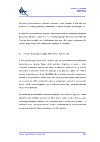 Relatório e Contas
                                                                             2010/2011

_______________________________________________________________________________



Não estão estatutariamente definidas quaisquer regras aplicáveis à alteração dos
Estatutos da Sociedade, pelo que a esta matéria se aplicam os termos definidos pela Lei.


A Sociedade não tem definidos quaisquer planos de atribuição de acções e/ou de opções
de aquisição de acções ou com base nas variações dos preços das acções, a membros do
órgão de administração e/ou trabalhadores, pelo que não existem mecanismos de
controlo de participação dos trabalhadores no capital da Sociedade.




3.4. Evolução da cotação das acções da F.C. Porto – Futebol, SAD


A evolução das acções da FC Porto – Futebol, SAD não apresenta um comportamento
economicamente racional. Apesar desta sociedade desportiva ter vindo a obter
resultados económicos positivos nos últimos 4 exercícios, sendo este o 5º período
consecutivo a apresentar resultados positivos, a cotação das acções tem vindo a
diminuir progressivamente desde 2003/2004. Não se verificam oscilações relevantes em
momentos de apresentação de resultados e/ou informação privilegiada, e nem mesmo
na conquista de troféus importantes como o campeonato nacional (e consequente
acesso à UEFA Champions League) ou a UEFA Europa League leva a variações evidentes
no seu comportamento.


No período em análise verificou uma queda expressiva da cotação das acções, na ordem
dos 30%, tendo fechado o exercício, em 30 de Junho, a cotar nos 0,74 Euros, o valor
mínimo apresentado no período, o que corresponde a uma capitalização bolsista de 11,1
milhões de euros. Destaca-se também a reduzida liquidez dos títulos, com um montante
transaccionado de 447 mil euros, divididos em 1.002 negócios.




_______________________________________________________________________________
Futebol Clube do Porto – Futebol, SAD                                        146
 