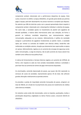Relatório e Contas
                                                                           2010/2011

_______________________________________________________________________________

componente variável, relacionada com a performance desportiva da equipa. Estes
custos cresceram 11.120m€, na época 2010/2011, em grande parte devido aos prémios
pagos à equipa, pelo bom desempenho nas provas nacionais e europeias que disputou.
De salientar que 38% do total dos custos com o pessoal apresentados dizem respeito à
componente variável, relacionada com o desempenho individual e colectivo da equipa.
Por outro lado, a sociedade aposta no investimento do plantel com jogadores de
elevada qualidade, a maioria deles internacionais pelas suas selecções, de forma a
garantir   os   melhores    resultados   desportivos,   que   necessariamente   exigem
remunerações adequadas ao seu estatuto. Adicionalmente, é política da sociedade
assegurar a permanência de jogadores fundamentais ao plantel. Assim, a sociedade
optou por renovar os contratos de trabalho com diversos atletas, tendo-lhes sido
melhoradas as condições salariais, situação que obviamente teve repercussões na época
em apreço. Adicionalmente, registou-se um aumento dos encargos de segurança social,
sobre remunerações, a cargo da empresa, não só pelo aumento da massa salarial mas
também como reflexo da nova política fiscal.


A rubrica de Fornecimentos e Serviços Externos registou um aumento de 2.079m€, de
forma a dar resposta às cada vez mais variadas necessidades relativas à actividade e
para fazer face ao aumento do número de jogos internacionais disputados.


As amortizações, excluindo depreciação de passes, que quase não têm expressão na
estrutura de custos da sociedade, representando apenas 1% do total, não sofreram
grandes alterações relativamente ao período anterior.


As provisões e perdas de imparidade excluindo transacções de passes, atingiram um
total de 446m€, em virtude do incumprimento dos prazos de recebimento de créditos
sobre diversas entidades.


Os restantes custos ainda não mencionados, como os impostos, quotizações, multas e
penalizações desportivas, englobados na rubrica ‘Outros custos’, cresceram 181m€ em
2010/2011.




_______________________________________________________________________________
Futebol Clube do Porto – Futebol, SAD                                         14
 