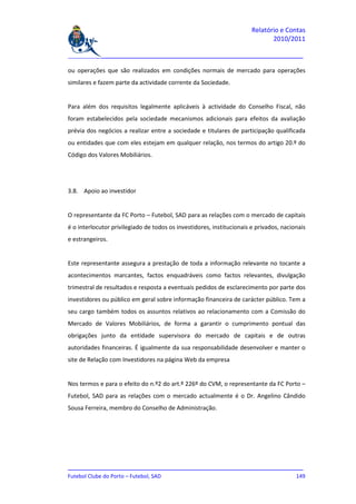 Relatório e Contas
                                                                              2010/2011

_______________________________________________________________________________

ou operações que são realizados em condições normais de mercado para operações
similares e fazem parte da actividade corrente da Sociedade.


Para além dos requisitos legalmente aplicáveis à actividade do Conselho Fiscal, não
foram estabelecidos pela sociedade mecanismos adicionais para efeitos da avaliação
prévia dos negócios a realizar entre a sociedade e titulares de participação qualificada
ou entidades que com eles estejam em qualquer relação, nos termos do artigo 20.º do
Código dos Valores Mobiliários.




3.8. Apoio ao investidor


O representante da FC Porto – Futebol, SAD para as relações com o mercado de capitais
é o interlocutor privilegiado de todos os investidores, institucionais e privados, nacionais
e estrangeiros.


Este representante assegura a prestação de toda a informação relevante no tocante a
acontecimentos marcantes, factos enquadráveis como factos relevantes, divulgação
trimestral de resultados e resposta a eventuais pedidos de esclarecimento por parte dos
investidores ou público em geral sobre informação financeira de carácter público. Tem a
seu cargo também todos os assuntos relativos ao relacionamento com a Comissão do
Mercado de Valores Mobiliários, de forma a garantir o cumprimento pontual das
obrigações junto da entidade supervisora do mercado de capitais e de outras
autoridades financeiras. É igualmente da sua responsabilidade desenvolver e manter o
site de Relação com Investidores na página Web da empresa


Nos termos e para o efeito do n.º2 do art.º 226º do CVM, o representante da FC Porto –
Futebol, SAD para as relações com o mercado actualmente é o Dr. Angelino Cândido
Sousa Ferreira, membro do Conselho de Administração.




_______________________________________________________________________________
Futebol Clube do Porto – Futebol, SAD                                        149
 