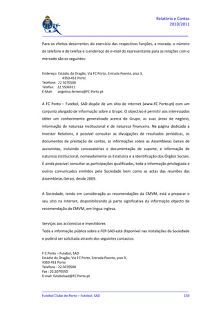Relatório e Contas
                                                                            2010/2011

_______________________________________________________________________________

Para os efeitos decorrentes do exercício das respectivas funções, a morada, o número
de telefone e de telefax e o endereço de e-mail do representante para as relações com o
mercado são os seguintes:


Endereço: Estádio do Dragão, Via FC Porto, Entrada Poente, piso 3,
             4350-451 Porto
Telefone: 22 5070500
Telefax: 22.5506931
E-Mail: angelino.ferreira@FC Porto.pt


A FC Porto – Futebol, SAD dispõe de um sítio de internet (www.FC Porto.pt) com um
conjunto alargado de informação sobre o Grupo. O objectivo é permitir aos interessados
obter um conhecimento generalizado acerca do Grupo, as suas áreas de negócio,
informação de natureza institucional e de natureza financeira. Na página dedicada a
Investor Relations, é possível consultar as divulgações de resultados periódicas, os
documentos de prestação de contas, as informações sobre as Assembleias Gerais de
accionistas, incluindo convocatórias e documentação de suporte, e informação de
natureza institucional, nomeadamente os Estatutos e a identificação dos Órgãos Sociais.
É ainda possível consultar as participações qualificadas, toda a informação privilegiada e
outros comunicados emitidos pela Sociedade bem como as actas das reuniões das
Assembleias Gerais, desde 2009.


A Sociedade, tendo em consideração as recomendações da CMVM, está a preparar o
seu sítio na Internet, disponibilizando já parte significativa da informação objecto de
recomendação da CMVM, em língua inglesa.


Serviços aos accionistas e investidores
Toda a informação pública sobre a FCP-SAD está disponível nas instalações da Sociedade
e poderá ser solicitada através dos seguintes contactos:


F.C.Porto – Futebol, SAD
Estádio do Dragão, Via FC Porto, Entrada Poente, piso 3,
4350-451 Porto
Telefone : 22.5070500
Fax : 22.5070550
E-mail: futebolsad@FC Porto.pt


_______________________________________________________________________________
Futebol Clube do Porto – Futebol, SAD                                        150
 