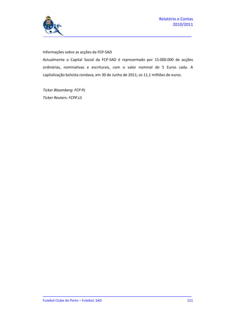 Relatório e Contas
                                                                          2010/2011

_______________________________________________________________________________



Informações sobre as acções da FCP-SAD
Actualmente o Capital Social da FCP-SAD é representado por 15.000.000 de acções
ordinárias, nominativas e escriturais, com o valor nominal de 5 Euros cada. A
capitalização bolsista rondava, em 30 de Junho de 2011, os 11,1 milhões de euros.


Ticker Bloomberg: FCP PL
Ticker Reuters: FCPP.LS




_______________________________________________________________________________
Futebol Clube do Porto – Futebol, SAD                                        151
 