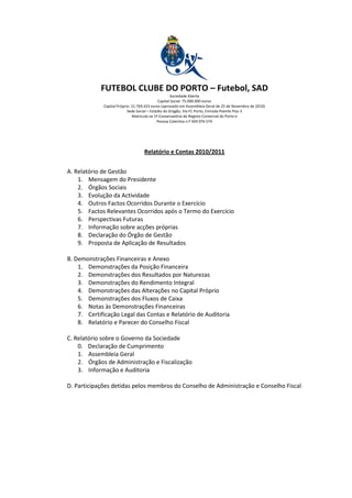 FUTEBOL CLUBE DO PORTO – Futebol, SAD
                                                     Sociedade Aberta
                                             Capital Social: 75.000.000 euros
             Capital Próprio: 21.769.423 euros (aprovado em Assembleia Geral de 25 de Novembro de 2010)
                           Sede Social – Estádio do Dragão, Via FC Porto, Entrada Poente Piso 3
                              Matricula na 1ª Conservatória do Registo Comercial do Porto e
                                             Pessoa Colectiva n.º 504 076 574




                                   Relatório e Contas 2010/2011


A. Relatório de Gestão
    1. Mensagem do Presidente
    2. Órgãos Sociais
    3. Evolução da Actividade
    4. Outros Factos Ocorridos Durante o Exercício
    5. Factos Relevantes Ocorridos após o Termo do Exercício
    6. Perspectivas Futuras
    7. Informação sobre acções próprias
    8. Declaração do Órgão de Gestão
    9. Proposta de Aplicação de Resultados

B. Demonstrações Financeiras e Anexo
    1. Demonstrações da Posição Financeira
    2. Demonstrações dos Resultados por Naturezas
    3. Demonstrações do Rendimento Integral
    4. Demonstrações das Alterações no Capital Próprio
    5. Demonstrações dos Fluxos de Caixa
    6. Notas às Demonstrações Financeiras
    7. Certificação Legal das Contas e Relatório de Auditoria
    8. Relatório e Parecer do Conselho Fiscal

C. Relatório sobre o Governo da Sociedade
    0. Declaração de Cumprimento
    1. Assembleia Geral
    2. Órgãos de Administração e Fiscalização
    3. Informação e Auditoria

D. Participações detidas pelos membros do Conselho de Administração e Conselho Fiscal
 