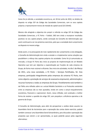 Relatório e Contas
                                                                         2010/2011

_______________________________________________________________________________

Como foi já referido, a sociedade encontra-se, em 30 de Junho de 2010, no âmbito do
disposto no artigo 35º do Código das Sociedades Comerciais, com os seus capitais
próprios a representarem menos de metade do capital social (23.319m€).


Mesmo não atingindo o objectivo de cumprir o referido no artigo 35º do Código das
Sociedades Comerciais, a FC Porto – Futebol, SAD tem vindo a incorporar resultados
positivos no seu capital próprio, sendo convicção do Conselho de Administração que
assim continuará a ser nos próximos exercícios, pelo que a sociedade dará cumprimento
ao disposto no mesmo artigo.


Ainda assim, e no pressuposto de mais rapidamente dar cumprimento a esta obrigação,
o Conselho de Administração tem vindo a estudar e a implementar outras soluções que
possibilitem o reforço dos capitais próprios da sociedade. Como foi já comunicada ao
mercado, o Grupo FC Porto deu início ao projecto de implementação de um Modelo
Operativo que tem por objectivo a especialização por funções de cada empresa do
Grupo, de forma mais racional e eficiente. Deu início de actividade, no dia 1 de Março
de 2011, uma nova sociedade, a FC Porto – Serviços Partilhados, SA. Esta
empresa, participada integralmente pelas empresas do universo FC Porto, tem
como objecto a prestação de serviços de assessoria empresarial, administração e
recursos humanos a todas as empresas do Grupo. Paralelamente está também a
ser feita uma reflexão sobre se o actual Modelo Societário e os Protocolos existentes
entre as empresas são os mais ajustados, tendo em conta o actual enquadramento
económico, financeiro e operacional. Assim, nessa reflexão, será analisada a melhor
forma de resolver a questão do artigo 35º, sem prejudicar a eficiência operativa e de
governo do Grupo.


O Conselho de Administração, para além de perspectivar a análise deste assunto na
Assembleia Geral de Accionistas para a aprovação das contas deste exercício, poderá
também convocar uma Assembleia Geral Extraordinária, para discussão e aprovação das
propostas que vierem a ser apresentadas, as quais poderão passar pelas seguintes
alternativas:



_______________________________________________________________________________
Futebol Clube do Porto – Futebol, SAD                                         20
 