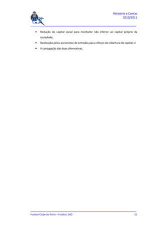 Relatório e Contas
                                                                           2010/2011

_______________________________________________________________________________

   •   Redução do capital social para montante não inferior ao capital próprio da
       sociedade;
   •   Realização pelos accionistas de entradas para reforço da cobertura do capital; e
   •   A conjugação das duas alternativas.




_______________________________________________________________________________
Futebol Clube do Porto – Futebol, SAD                                         21
 