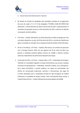Relatório e Contas
                                                                            2010/2011

_______________________________________________________________________________

    4. Outros Factos Ocorridos Durante o Exercício


•   No âmbito da emissão de obrigações pela sociedade, procedeu-se ao pagamento
    dos juros do cupão n.º 2 e nº 3 das obrigações “FUTEBOL CLUBE DO PORTO SAD
    2009-2012”, a 20 de Dezembro de 2010 e 20 de Junho de 2011, respectivamente. O
    reembolso da operação ocorrerá a 18 de Dezembro de 2012, conforme foi definido
    no prospecto da oferta pública.


•   A FC Porto – Futebol, SAD decidiu, em 28 de Dezembro de 2010, prolongar por mais
    uma época desportiva, ou seja, até 30 de Junho de 2013, o contrato de trabalho que
    ligava a sociedade ao treinador da sua equipa principal de futebol, André Villas Boas.


•   No dia 15 de Março, a FC Porto – Futebol, SAD assinou um contrato de patrocínio
    com a Portugal Telecom, SGPS, SA, que vigorará até 30 de Junho de 2015, que
    garante á sociedade proveitos globais mínimos de 14,6M€ e prémios variáveis
    adicionais, dependentes da performance desportiva da equipa.


•   A 8 de Abril de 2011, a FC Porto – Futebol, SAD e a PTV – Publicidade de Portugal e
    Televisão S.A. (sociedade integrada no Grupo Controlinveste, que assume a posição
    contratual da Olivedesportos – Publicidade, Televisão e Media, S.A.), prolongaram,
    até à época 2017/2018, o contrato cedência, em regime de exclusividade, dos
    direitos de comunicação audiovisual, nacionais e internacionais, dos jogos do
    F.C.Porto disputados para a competição principal da Liga Portuguesa de Futebol
    Profissional na qualidade de equipa visitada. Como contrapartida deste acordo, a
    Futebol Clube do Porto – Futebol, SAD garante proveitos globais de 82,8M€.




_______________________________________________________________________________
Futebol Clube do Porto – Futebol, SAD                                         22
 