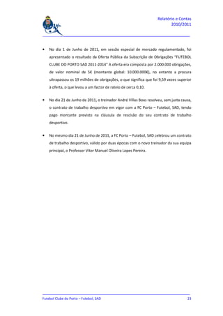 Relatório e Contas
                                                                           2010/2011

_______________________________________________________________________________


•   No dia 1 de Junho de 2011, em sessão especial de mercado regulamentado, foi
    apresentado o resultado da Oferta Pública da Subscrição de Obrigações “FUTEBOL
    CLUBE DO PORTO SAD 2011-2014” A oferta era composta por 2.000.000 obrigações,
    de valor nominal de 5€ (montante global: 10.000.000€), no entanto a procura
    ultrapassou os 19 milhões de obrigações, o que significa que foi 9,59 vezes superior
    à oferta, o que levou a um factor de rateio de cerca 0,10.


•   No dia 21 de Junho de 2011, o treinador André Villas Boas resolveu, sem justa causa,
    o contrato de trabalho desportivo em vigor com a FC Porto – Futebol, SAD, tendo
    pago montante previsto na cláusula de rescisão do seu contrato de trabalho
    desportivo.


•   No mesmo dia 21 de Junho de 2011, a FC Porto – Futebol, SAD celebrou um contrato
    de trabalho desportivo, válido por duas épocas com o novo treinador da sua equipa
    principal, o Professor Vitor Manuel Oliveira Lopes Pereira.




_______________________________________________________________________________
Futebol Clube do Porto – Futebol, SAD                                         23
 