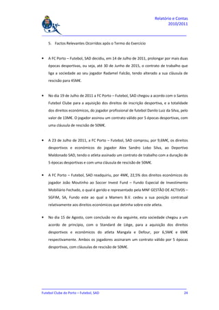 Relatório e Contas
                                                                            2010/2011

_______________________________________________________________________________

    5. Factos Relevantes Ocorridos após o Termo do Exercício


•   A FC Porto – Futebol, SAD decidiu, em 14 de Julho de 2011, prolongar por mais duas
    épocas desportivas, ou seja, até 30 de Junho de 2015, o contrato de trabalho que
    liga a sociedade ao seu jogador Radamel Falcão, tendo alterado a sua cláusula de
    rescisão para 45M€.


•   No dia 19 de Julho de 2011 a FC Porto – Futebol, SAD chegou a acordo com o Santos
    Futebol Clube para a aquisição dos direitos de inscrição desportiva, e a totalidade
    dos direitos económicos, do jogador profissional de futebol Danilo Luiz da Silva, pelo
    valor de 13M€. O jogador assinou um contrato válido por 5 épocas desportivas, com
    uma cláusula de rescisão de 50M€.


•   A 23 de Julho de 2011, a FC Porto – Futebol, SAD comprou, por 9,6M€, os direitos
    desportivos e económicos do jogador Alex Sandro Lobo Silva, ao Deportivo
    Maldonado SAD, tendo o atleta assinado um contrato de trabalho com a duração de
    5 épocas desportivas e com uma cláusula de rescisão de 50M€.


•   A FC Porto – Futebol, SAD readquiriu, por 4M€, 22,5% dos direitos económicos do
    jogador João Moutinho ao Soccer Invest Fund – Fundo Especial de Investimento
    Mobiliário Fechado, o qual é gerido e representado pela MNF GESTÃO DE ACTIVOS –
    SGFIM, SA, Fundo este ao qual a Mamers B.V. cedeu a sua posição contratual
    relativamente aos direitos económicos que detinha sobre este atleta.


•   No dia 15 de Agosto, com conclusão no dia seguinte, esta sociedade chegou a um
    acordo de princípio, com o Standard de Liège, para a aquisição dos direitos
    desportivos e económicos do atleta Mangala e Defour, por 6,5M€ e 6M€
    respectivamente. Ambos os jogadores assinaram um contrato válido por 5 épocas
    desportivas, com cláusulas de rescisão de 50M€.




_______________________________________________________________________________
Futebol Clube do Porto – Futebol, SAD                                         24
 