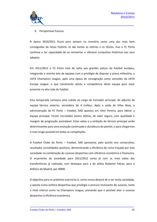 Relatório e Contas
                                                                           2010/2011

_______________________________________________________________________________

    6. Perspectivas Futuras


A época 2010/2011 ficará para sempre na memória como uma das mais bem
conseguidas da nossa história. Já são tantas as vitórias e os títulos, mas o FC Porto
continua a ter capacidade de se reinventar e oferecer conquistas históricas aos seus
adeptos.


Em 2011/2012 o FC Porto está de volta aos grandes palcos do futebol europeu,
integrando o restrito lote de equipas com o privilégio de disputar a prova milionária, a
UEFA Champions League, após uma época de consagração como vencedor da UEFA
Europa League, o que claramente atesta a competência desta equipa para estar
presente na alta roda do futebol.


Esta temporada começou pela subida ao cargo de treinador principal, do adjunto da
equipa técnica anterior, vencedora de 4 troféus. Após a saída de Villas Boas, a
administração da FC Porto – Futebol, SAD apostou em Vitor Pereira, para liderar a
equipa principal. Foram recrutados jovens atletas, de valor seguro, com qualidade e
margem de progressão assinalável. Estas valias e a ambição do técnico principal serão
determinantes para uma evolução continuada e duradoura do plantel, e para chegarmos
o mais longe possível em todas as competições.


A Futebol Clube do Porto – Futebol, SAD apresenta, pelo quinto ano consecutivo,
resultados consolidados positivos, demonstrando a eficiência do rumo traçado por esta
sociedade na combinação do sucesso desportivo com eficiência económica e financeira.
O orçamento da sociedade para 2011/2012 conta já com as mais valias das
transferências já realizada, com destaque para a do atleta Radamel Falcao, para o
Atlético de Madrid, por 40M€.


O objectivo para os próximos exercícios é, como nunca deixará de o ser nesta sociedade,
a aposta numa política desportiva que privilegia a procura incessante do sucesso, tanto
a nível interno como na Champions League, provando que é possível aliar o sucesso
desportivo à eficiência económica.


_______________________________________________________________________________
Futebol Clube do Porto – Futebol, SAD                                         26
 