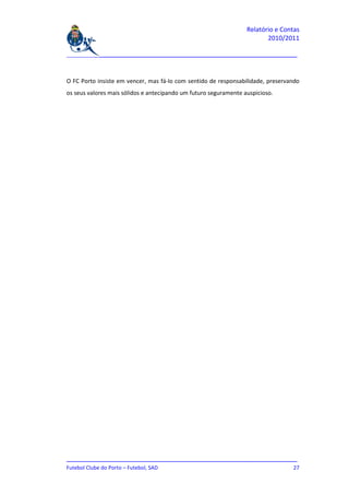 Relatório e Contas
                                                                         2010/2011

_______________________________________________________________________________



O FC Porto insiste em vencer, mas fá-lo com sentido de responsabilidade, preservando
os seus valores mais sólidos e antecipando um futuro seguramente auspicioso.




_______________________________________________________________________________
Futebol Clube do Porto – Futebol, SAD                                         27
 