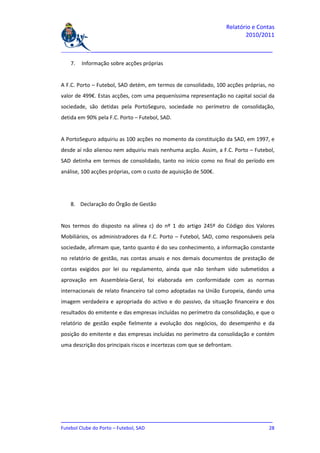 Relatório e Contas
                                                                          2010/2011

_______________________________________________________________________________

   7.   Informação sobre acções próprias


A F.C. Porto – Futebol, SAD detém, em termos de consolidado, 100 acções próprias, no
valor de 499€. Estas acções, com uma pequeníssima representação no capital social da
sociedade, são detidas pela PortoSeguro, sociedade no perímetro de consolidação,
detida em 90% pela F.C. Porto – Futebol, SAD.


A PortoSeguro adquiriu as 100 acções no momento da constituição da SAD, em 1997, e
desde aí não alienou nem adquiriu mais nenhuma acção. Assim, a F.C. Porto – Futebol,
SAD detinha em termos de consolidado, tanto no início como no final do período em
análise, 100 acções próprias, com o custo de aquisição de 500€.




   8. Declaração do Órgão de Gestão


Nos termos do disposto na alínea c) do nº 1 do artigo 245º do Código dos Valores
Mobiliários, os administradores da F.C. Porto – Futebol, SAD, como responsáveis pela
sociedade, afirmam que, tanto quanto é do seu conhecimento, a informação constante
no relatório de gestão, nas contas anuais e nos demais documentos de prestação de
contas exigidos por lei ou regulamento, ainda que não tenham sido submetidos a
aprovação em Assembleia-Geral, foi elaborada em conformidade com as normas
internacionais de relato financeiro tal como adoptadas na União Europeia, dando uma
imagem verdadeira e apropriada do activo e do passivo, da situação financeira e dos
resultados do emitente e das empresas incluídas no perímetro da consolidação, e que o
relatório de gestão expõe fielmente a evolução dos negócios, do desempenho e da
posição do emitente e das empresas incluídas no perímetro da consolidação e contém
uma descrição dos principais riscos e incertezas com que se defrontam.




_______________________________________________________________________________
Futebol Clube do Porto – Futebol, SAD                                         28
 