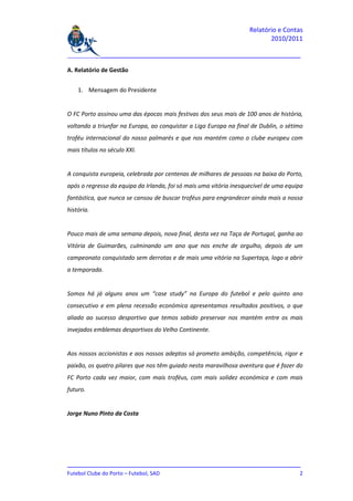 Relatório e Contas
                                                                           2010/2011

_______________________________________________________________________________

A. Relatório de Gestão


    1. Mensagem do Presidente


O FC Porto assinou uma das épocas mais festivas dos seus mais de 100 anos de história,
voltando a triunfar na Europa, ao conquistar a Liga Europa na final de Dublin, o sétimo
troféu internacional do nosso palmarés e que nos mantém como o clube europeu com
mais títulos no século XXI.


A conquista europeia, celebrada por centenas de milhares de pessoas na baixa do Porto,
após o regresso da equipa da Irlanda, foi só mais uma vitória inesquecível de uma equipa
fantástica, que nunca se cansou de buscar troféus para engrandecer ainda mais a nossa
história.


Pouco mais de uma semana depois, nova final, desta vez na Taça de Portugal, ganha ao
Vitória de Guimarães, culminando um ano que nos enche de orgulho, depois de um
campeonato conquistado sem derrotas e de mais uma vitória na Supertaça, logo a abrir
a temporada.


Somos há já alguns anos um “case study” na Europa do futebol e pelo quinto ano
consecutivo e em plena recessão económica apresentamos resultados positivos, o que
aliado ao sucesso desportivo que temos sabido preservar nos mantém entre os mais
invejados emblemas desportivos do Velho Continente.


Aos nossos accionistas e aos nossos adeptos só prometo ambição, competência, rigor e
paixão, os quatro pilares que nos têm guiado nesta maravilhosa aventura que é fazer do
FC Porto cada vez maior, com mais troféus, com mais solidez económica e com mais
futuro.


Jorge Nuno Pinto da Costa




_______________________________________________________________________________
Futebol Clube do Porto – Futebol, SAD                                          2
 