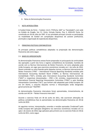 Relatório e Contas
                                                                           2010/2011

_______________________________________________________________________________

     6. Notas às Demonstrações Financeiras


1.   NOTA INTRODUTÓRIA

A Futebol Clube do Porto – Futebol, S.A.D. (“FCPorto, SAD” ou “Sociedade”), com sede
no Estádio do Dragão, Via F.C. Porto, Entrada Poente, Piso 3, 4350-451 Porto, foi
constituída em 30 de Julho de 1997. A sua actividade principal consiste na participação
na modalidade de futebol em competições desportivas de carácter profissional,
promoção e organização de espectáculos desportivos.


2.   PRINCIPAIS POLÍTICAS CONTABILÍSTICAS

As principais políticas contabilísticas adoptadas na preparação das demonstrações
financeiras são como segue:

2.1 BASES DE APRESENTAÇÃO

As demonstrações financeiras anexas foram preparadas no pressuposto da continuidade
das operações a partir dos livros e registos contabilísticos da Sociedade, mantidos de
acordo com as Normas Internacionais de Relato Financeiro, tal como adoptadas pela
União Europeia, em vigor para exercícios económicos iniciados em 1 de Julho de 2010.
Devem entender-se como fazendo parte daquelas normas, as Normas Internacionais de
Relato Financeiro (“IFRS” – International Financial Reporting Standards) emitidas pelo
International Accounting Standard Board (“IASB”), as Normas Internacionais de
Contabilidade (“IAS”), emitidas pelo International Accounting Standards Committee
(“IASC”) e respectivas interpretações – IFRIC e SIC, emitidas, respectivamente, pelo
International Financial Reporting Interpretation Committee (“IFRIC”) e pelo Standing
Interpretation Committee (“SIC”), que tenham sido adoptadas pela União Europeia. De
ora em diante, o conjunto daquelas normas e interpretações serão designados
genericamente por “IAS/IFRS”.

As demonstrações financeiras intercalares foram apresentadas, trimestralmente, de
acordo com IAS 34 – “Relato Financeiro Intercalar”.

Durante o exercício findo em 30 de Junho de 2011, não ocorreram alterações de
políticas contabilísticas face às apresentadas nas demonstrações financeiras em 30 de
Junho de 2010.

As seguintes normas, interpretações, emendas e revisões aprovadas (“endorsed”) pela
União Europeia têm aplicação obrigatória nos exercícios económicos iniciados em ou
após 1 de Janeiro de 2010, logo aplicáveis pela primeira vez no exercício findo em 30 de
Junho de 2011, como segue:




_______________________________________________________________________________
Futebol Clube do Porto – Futebol, SAD                                         35
 