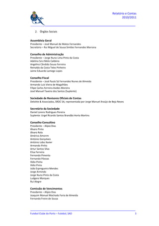 Relatório e Contas
                                                                               2010/2011

_______________________________________________________________________________

    2. Órgãos Sociais


Assembleia Geral
Presidente – José Manuel de Matos Fernandes
Secretário – Rui Miguel de Sousa Simões Fernandes Marrana

Conselho de Administração
Presidente – Jorge Nuno Lima Pinto da Costa
Adelino Sá e Melo Caldeira
Angelino Cândido Sousa Ferreira
Reinaldo da Costa Teles Pinheiro
Jaime Eduardo Lamego Lopes

Conselho Fiscal
Presidente – José Paulo Sá Fernandes Nunes de Almeida
Armando Luís Vieira de Magalhães
Filipe Carlos Ferreira Avides Moreira
José Manuel Taveira dos Santos (Suplente)

Sociedade de Revisores Oficiais de Contas
Deloitte & Associados, SROC SA, representada por Jorge Manuel Araújo de Beja Neves

Secretário da Sociedade
Daniel Lorenz Rodrigues Pereira
Suplente: Urgel Ricardo Santos Brandão Horta Martins

Conselho Consultivo
Presidente – Alípio Dias
Álvaro Pinto
Álvaro Rola
Américo Amorim
António Gonçalves
António Lobo Xavier
Armando Pinho
Artur Santos Silva
Elisa Ferreira
Fernando Pimenta
Fernando Póvoas
Ilídio Pinho
Ilídio Pinto
João Espregueira Mendes
Jorge Armindo
Jorge Nuno Pinto da Costa
Ludgero Marques
Rui Alegre

Comissão de Vencimentos
Presidente – Alípio Dias
Joaquim Manuel Machado Faria de Almeida
Fernando Freire de Sousa



_______________________________________________________________________________
Futebol Clube do Porto – Futebol, SAD                                          3
 