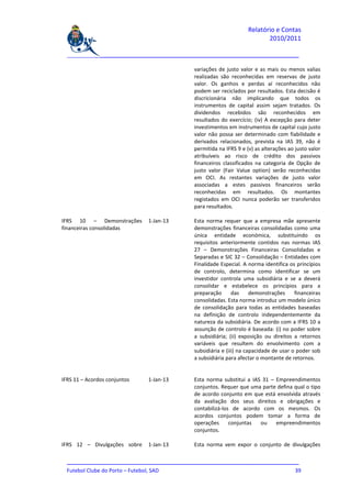 Relatório e Contas
                                                                           2010/2011

  _______________________________________________________________________________

                                             variações de justo valor e as mais ou menos valias
                                             realizadas são reconhecidas em reservas de justo
                                             valor. Os ganhos e perdas aí reconhecidos não
                                             podem ser reciclados por resultados. Esta decisão é
                                             discricionária não implicando que todos os
                                             instrumentos de capital assim sejam tratados. Os
                                             dividendos recebidos são reconhecidos em
                                             resultados do exercício; (iv) A excepção para deter
                                             investimentos em instrumentos de capital cujo justo
                                             valor não possa ser determinado com fiabilidade e
                                             derivados relacionados, prevista na IAS 39, não é
                                             permitida na IFRS 9 e (v) as alterações ao justo valor
                                             atribuíveis ao risco de crédito dos passivos
                                             financeiros classificados na categoria de Opção de
                                             justo valor (Fair Value option) serão reconhecidas
                                             em OCI. As restantes variações de justo valor
                                             associadas a estes passivos financeiros serão
                                             reconhecidas em resultados. Os montantes
                                             registados em OCI nunca poderão ser transferidos
                                             para resultados.

IFRS 10 – Demonstrações       1-Jan-13       Esta norma requer que a empresa mãe apresente
financeiras consolidadas                     demonstrações financeiras consolidadas como uma
                                             única entidade económica, substituindo os
                                             requisitos anteriormente contidos nas normas IAS
                                             27 – Demonstrações Financeiras Consolidadas e
                                             Separadas e SIC 32 – Consolidação – Entidades com
                                             Finalidade Especial. A norma identifica os princípios
                                             de controlo, determina como identificar se um
                                             investidor controla uma subsidiária e se a deverá
                                             consolidar e estabelece os princípios para a
                                             preparação       das     demonstrações     financeiras
                                             consolidadas. Esta norma introduz um modelo único
                                             de consolidação para todas as entidades baseadas
                                             na definição de controlo independentemente da
                                             natureza da subsidiária. De acordo com a IFRS 10 a
                                             assunção de controlo é baseada: (i) no poder sobre
                                             a subsidiária; (ii) exposição ou direitos a retornos
                                             variáveis que resultem do envolvimento com a
                                             subsidiária e (iii) na capacidade de usar o poder sob
                                             a subsidiária para afectar o montante de retornos.


IFRS 11 – Acordos conjuntos   1-Jan-13       Esta norma substitui a IAS 31 – Empreendimentos
                                             conjuntos. Requer que uma parte defina qual o tipo
                                             de acordo conjunto em que está envolvida através
                                             da avaliação dos seus direitos e obrigações e
                                             contabilizá-los de acordo com os mesmos. Os
                                             acordos conjuntos podem tomar a forma de
                                             operações      conjuntas  ou    empreendimentos
                                             conjuntos.

IFRS 12 – Divulgações sobre   1-Jan-13       Esta norma vem expor o conjunto de divulgações

  _______________________________________________________________________________
  Futebol Clube do Porto – Futebol, SAD                                         39
 