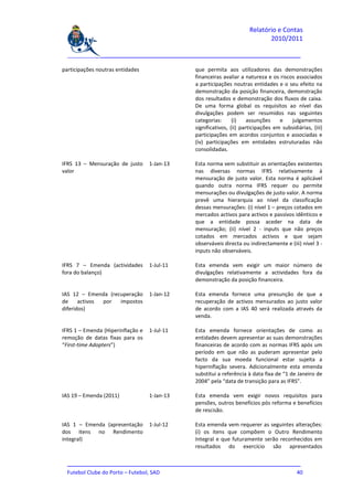 Relatório e Contas
                                                                             2010/2011

  _______________________________________________________________________________

participações noutras entidades               que permita aos utilizadores das demonstrações
                                              financeiras avaliar a natureza e os riscos associados
                                              a participações noutras entidades e o seu efeito na
                                              demonstração da posição financeira, demonstração
                                              dos resultados e demonstração dos fluxos de caixa.
                                              De uma forma global os requisitos ao nível das
                                              divulgações podem ser resumidos nas seguintes
                                              categorias:      (i)    assunções    e    julgamentos
                                              significativos, (ii) participações em subsidiárias, (iii)
                                              participações em acordos conjuntos e associadas e
                                              (iv) participações em entidades estruturadas não
                                              consolidadas.

IFRS 13 – Mensuração de justo      1-Jan-13   Esta norma vem substituir as orientações existentes
valor                                         nas diversas normas IFRS relativamente à
                                              mensuração de justo valor. Esta norma é aplicável
                                              quando outra norma IFRS requer ou permite
                                              mensurações ou divulgações de justo valor. A norma
                                              prevê uma hierarquia ao nível da classificação
                                              dessas mensurações: (i) nível 1 – preços cotados em
                                              mercados activos para activos e passivos idênticos e
                                              que a entidade possa aceder na data de
                                              mensuração; (ii) nível 2 - inputs que não preços
                                              cotados em mercados activos e que sejam
                                              observáveis directa ou indirectamente e (iii) nível 3 -
                                              inputs não observáveis.

IFRS 7 – Emenda (actividades       1-Jul-11   Esta emenda vem exigir um maior número de
fora do balanço)                              divulgações relativamente a actividades fora da
                                              demonstração da posição financeira.

IAS 12 – Emenda (recuperação       1-Jan-12   Esta emenda fornece uma presunção de que a
de     activos por  impostos                  recuperação de activos mensurados ao justo valor
diferidos)                                    de acordo com a IAS 40 será realizada através da
                                              venda.

IFRS 1 – Emenda (Hiperinflação e   1-Jul-11   Esta emenda fornece orientações de como as
remoção de datas fixas para os                entidades devem apresentar as suas demonstrações
“First-time Adopters”)                        financeiras de acordo com as normas IFRS após um
                                              período em que não as puderam apresentar pelo
                                              facto da sua moeda funcional estar sujeita a
                                              hiperinflação severa. Adicionalmente esta emenda
                                              substitui a referência à data fixa de “1 de Janeiro de
                                              2004” pela “data de transição para as IFRS”.

IAS 19 – Emenda (2011)             1-Jan-13   Esta emenda vem exigir novos requisitos para
                                              pensões, outros benefícios pós reforma e benefícios
                                              de rescisão.

IAS 1 – Emenda (apresentação       1-Jul-12   Esta emenda vem requerer as seguintes alterações:
dos itens no Rendimento                       (i) os itens que compõem o Outro Rendimento
integral)                                     Integral e que futuramente serão reconhecidos em
                                              resultados do exercício são apresentados

  _______________________________________________________________________________
  Futebol Clube do Porto – Futebol, SAD                                         40
 
