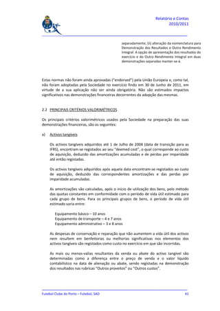 Relatório e Contas
                                                                          2010/2011

_______________________________________________________________________________

                                              separadamente; (ii) alteração da nomenclatura para
                                              Demonstração dos Resultados e Outro Rendimento
                                              Integral. A opção de apresentação dos resultados do
                                              exercício e do Outro Rendimento Integral em duas
                                              demonstrações separadas manter-se-á.




Estas normas não foram ainda aprovadas (“endorsed”) pela União Europeia e, como tal,
não foram adoptadas pela Sociedade no exercício findo em 30 de Junho de 2011, em
virtude de a sua aplicação não ser ainda obrigatória. Não são estimados impactos
significativos nas demonstrações financeiras decorrentes da adopção das mesmas.


2.2 PRINCIPAIS CRITÉRIOS VALORIMÉTRICOS

Os principais critérios valorimétricos usados pela Sociedade na preparação das suas
demonstrações financeiras, são os seguintes:

a)   Activos tangíveis

     Os activos tangíveis adquiridos até 1 de Julho de 2004 (data de transição para as
     IFRS), encontram-se registados ao seu “deemed cost”, o qual corresponde ao custo
     de aquisição, deduzido das amortizações acumuladas e de perdas por imparidade
     até então registadas.

     Os activos tangíveis adquiridos após aquela data encontram-se registados ao custo
     de aquisição, deduzido das correspondentes amortizações e das perdas por
     imparidade acumuladas.

     As amortizações são calculadas, após o início de utilização dos bens, pelo método
     das quotas constantes em conformidade com o período de vida útil estimado para
     cada grupo de bens. Para os principais grupos de bens, o período de vida útil
     estimado varia entre:

        Equipamento básico – 10 anos
        Equipamento de transporte – 4 e 7 anos
        Equipamento administrativo – 3 e 8 anos

     As despesas de conservação e reparação que não aumentem a vida útil dos activos
     nem resultem em benfeitorias ou melhorias significativas nos elementos dos
     activos tangíveis são registados como custo no exercício em que são incorridas.

     As mais ou menos-valias resultantes da venda ou abate do activo tangível são
     determinadas como a diferença entre o preço de venda e o valor líquido
     contabilístico na data de alienação ou abate, sendo registadas na demonstração
     dos resultados nas rubricas “Outros proveitos” ou “Outros custos”.



_______________________________________________________________________________
Futebol Clube do Porto – Futebol, SAD                                         41
 