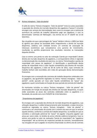 Relatório e Contas
                                                                              2010/2011

_______________________________________________________________________________


b)   Activos intangíveis - Valor do plantel

     O saldo da rubrica “Activos intangíveis - Valor do plantel” inclui os custos associados
     à aquisição dos direitos de inscrição desportiva dos jogadores (“passes”) incluindo
     encargos com serviços de intermediação, bem como os encargos com o prémio de
     assinatura do contrato de trabalho desportivo pago aos jogadores, e com os
     denominados “prémios de fidelização”, nos termos da Lei nº 103/97 de 13 de
     Setembro.

     Nas situações em que a percentagem do “passe” detida é inferior a 100% (ver Nota
     6) significa que apesar da Sociedade deter integralmente o direito de inscrição
     desportiva, celebrou com entidade terceira um contrato de associação de
     interesses económicos que consubstancia uma parceria de investimento,
     resultando na partilha proporcional dos resultados inerentes às transacções
     daqueles direitos.

     Caso se estime uma perda no valor de realização (“perda por imparidade”) destes
     direitos de inscrição desportiva de jogadores, o correspondente efeito é registado
     na demonstração dos resultados do exercício, na rubrica “Amortizações e perdas de
     imparidade com passes de jogadores”. A identificação e quantificação destas
     perdas de imparidade inclui o valor líquido contabilístico dos direitos de inscrição
     desportiva dos jogadores, à data de 30 de Junho de 2011, cujos contratos de
     trabalho tenham sido rescindidos até à data de aprovação destas demonstrações
     financeiras.

     Os encargos com a renovação dos contratos de trabalho desportivo celebrados com
     os jogadores, são igualmente registados na rubrica “Activos intangíveis - Valor do
     plantel”, sendo apurado um novo valor líquido contabilístico do “passe” dos
     jogadores o qual é amortizado em função do novo período do contrato de trabalho.

     Os montantes incluídos na rubrica “Activos intangíveis - Valor do plantel” são
     amortizados em função da duração dos direitos de inscrição desportivas, os quais
     estão associados ao prazo dos contratos celebrados entre os jogadores e a
     Sociedade, de acordo com a Lei nº103/97 de 13 de Setembro.

     “Empréstimos de jogadores”

     Os encargos com a aquisição dos direitos de inscrição desportiva de jogadores, cuja
     utilização desportiva é cedida temporariamente pela Sociedade a clubes terceiros,
     mantêm-se registados na rubrica “Activos intangíveis - Valor do plantel” e
     continuam a ser amortizados de acordo com o número de anos em que se vencem
     aqueles direitos, conforme o contrato de trabalho desportivo, na medida em que se
     considera a valorização potencial do “passe” do jogador enquanto jogador que
     actua por outro clube, no âmbito da acima referida cedência temporária. Caso se
     estime uma perda no valor de realização (“perda de imparidade”) de “jogadores
     emprestados” até ao término do respectivo período do contrato, nomeadamente
     nas situações em que o jogador se encontra emprestado no último ano do contrato

_______________________________________________________________________________
Futebol Clube do Porto – Futebol, SAD                                         42
 