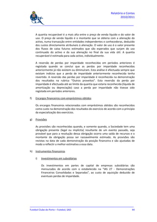 Relatório e Contas
                                                                           2010/2011

_______________________________________________________________________________


     A quantia recuperável é a mais alta entre o preço de venda líquido e do valor de
     uso. O preço de venda líquido é o montante que se obteria com a alienação do
     activo, numa transacção entre entidades independentes e conhecedoras, deduzido
     dos custos directamente atribuíveis à alienação. O valor de uso é o valor presente
     dos fluxos de caixa futuros estimados que são esperados que surjam do uso
     continuado do activo e da sua alienação no final da sua vida útil. A quantia
     recuperável é estimada para cada activo, individualmente.

     A reversão de perdas por imparidade reconhecidas em períodos anteriores é
     registada quando se conclui que as perdas por imparidade reconhecidas
     anteriormente já não existem ou diminuíram. Esta análise é efectuada sempre que
     existam indícios que a perda de imparidade anteriormente reconhecida tenha
     revertido. A reversão das perdas por imparidade é reconhecida na demonstração
     dos resultados na rubrica “Outros proveitos”. Esta reversão da perda por
     imparidade é efectuada até ao limite da quantia que estaria reconhecida (líquida de
     amortização ou depreciação) caso a perda por imparidade não tivesse sido
     registada em períodos anteriores.

f)   Encargos financeiros com empréstimos obtidos

     Os encargos financeiros relacionados com empréstimos obtidos são reconhecidos
     como custo na demonstração dos resultados do exercício de acordo com o princípio
     da especialização dos exercícios.

g)   Provisões

     As provisões são reconhecidas quando, e somente quando, a Sociedade tem uma
     obrigação presente (legal ou implícita) resultante de um evento passado, seja
     provável que para a resolução dessa obrigação ocorra uma saída de recursos e o
     montante da obrigação possa ser razoavelmente estimado. As provisões são
     revistas na data de cada demonstração da posição financeira e são ajustadas de
     modo a reflectir a melhor estimativa a essa data.

h)   Instrumentos financeiros

     i)   Investimentos em subsidiárias

          Os investimentos em partes de capital de empresas subsidiárias são
          mensurados de acordo com o estabelecido na “IAS 27 - Demonstrações
          Financeiras Consolidadas e Separadas”, ao custo de aquisição deduzido de
          eventuais perdas de imparidade.




_______________________________________________________________________________
Futebol Clube do Porto – Futebol, SAD                                         44
 