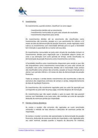 Relatório e Contas
                                                                           2010/2011

_______________________________________________________________________________


    ii)   Investimentos

          Os investimentos, quando existem, classificam-se como segue:

                - Investimentos detidos até ao vencimento
                - Investimentos mensurados ao justo valor através de resultados
                - Investimentos disponíveis para venda

          Os investimentos detidos até ao vencimento são classificados como
          Investimentos não correntes, excepto se o seu vencimento for inferior a 12
          meses da data da demonstração da posição financeira, sendo registados nesta
          rubrica os investimentos com maturidade definida para os quais a Sociedade
          tem intenção e capacidade de os manter até essa data.

          Os investimentos mensurados ao justo valor através de resultados incluem os
          investimentos detidos para negociação que a Sociedade adquire tendo em
          vista a sua alienação num curto período de tempo, sendo classificados na
          demonstração da posição financeira como Investimentos correntes.

          A Sociedade classifica como investimentos disponíveis para venda os que não
          são enquadráveis como investimentos mensurados ao justo valor através de
          resultados nem como investimentos detidos até à maturidade. Estes activos
          são classificados como activos não correntes, excepto se houver intenção de os
          alienar num período inferior a 12 meses da data da demonstração da posição
          financeira.

          Todas as compras e vendas destes investimentos são reconhecidas à data da
          assinatura dos respectivos contratos de compra e venda, independentemente
          da data de liquidação financeira.

          Os investimentos são inicialmente registados pelo seu valor de aquisição que
          corresponde ao justo valor do preço pago, incluindo despesas de transacção.

          Os investimentos que não sejam cotados e para os quais não seja possível
          estimar com fiabilidade o seu justo valor, são mantidos ao custo de aquisição
          deduzido de eventuais perdas por imparidade.

    iii) Clientes e Outros devedores

          As contas a receber não correntes são registadas ao custo amortizado
          utilizando o método da taxa efectiva e deduzidos de eventuais perdas de
          imparidade.

          As contas a receber correntes são apresentadas na demonstração da posição
          financeira, deduzidas de eventuais perdas de imparidade, e são registadas pelo
          seu valor nominal, excepto quando o impacto do desconto for material,



_______________________________________________________________________________
Futebol Clube do Porto – Futebol, SAD                                         45
 