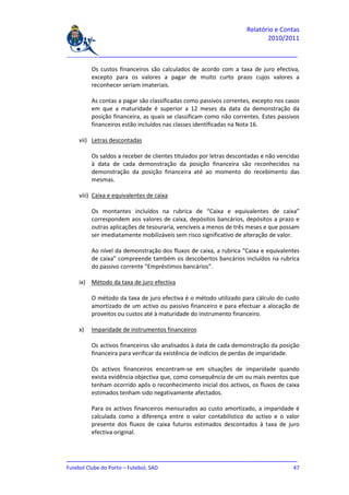 Relatório e Contas
                                                                           2010/2011

_______________________________________________________________________________

         Os custos financeiros são calculados de acordo com a taxa de juro efectiva,
         excepto para os valores a pagar de muito curto prazo cujos valores a
         reconhecer seriam imateriais.

         As contas a pagar são classificadas como passivos correntes, excepto nos casos
         em que a maturidade é superior a 12 meses da data da demonstração da
         posição financeira, as quais se classificam como não correntes. Estes passivos
         financeiros estão incluídos nas classes identificadas na Nota 16.

    vii) Letras descontadas

         Os saldos a receber de clientes titulados por letras descontadas e não vencidas
         à data de cada demonstração da posição financeira são reconhecidos na
         demonstração da posição financeira até ao momento do recebimento das
         mesmas.

    viii) Caixa e equivalentes de caixa

         Os montantes incluídos na rubrica de “Caixa e equivalentes de caixa”
         correspondem aos valores de caixa, depósitos bancários, depósitos a prazo e
         outras aplicações de tesouraria, vencíveis a menos de três meses e que possam
         ser imediatamente mobilizáveis sem risco significativo de alteração de valor.

         Ao nível da demonstração dos fluxos de caixa, a rubrica “Caixa e equivalentes
         de caixa” compreende também os descobertos bancários incluídos na rubrica
         do passivo corrente “Empréstimos bancários”.

    ix) Método da taxa de juro efectiva

         O método da taxa de juro efectiva é o método utilizado para cálculo do custo
         amortizado de um activo ou passivo financeiro e para efectuar a alocação de
         proveitos ou custos até à maturidade do instrumento financeiro.

    x)   Imparidade de instrumentos financeiros

         Os activos financeiros são analisados à data de cada demonstração da posição
         financeira para verificar da existência de indícios de perdas de imparidade.

         Os activos financeiros encontram-se em situações de imparidade quando
         exista evidência objectiva que, como consequência de um ou mais eventos que
         tenham ocorrido após o reconhecimento inicial dos activos, os fluxos de caixa
         estimados tenham sido negativamente afectados.

         Para os activos financeiros mensurados ao custo amortizado, a imparidade é
         calculada como a diferença entre o valor contabilístico do activo e o valor
         presente dos fluxos de caixa futuros estimados descontados à taxa de juro
         efectiva original.



_______________________________________________________________________________
Futebol Clube do Porto – Futebol, SAD                                         47
 