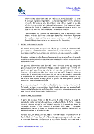 Relatório e Contas
                                                                           2010/2011

_______________________________________________________________________________

         Relativamente aos investimentos em subsidiárias, mensurados pelo seu custo
         de aquisição líquido de imparidade, a análise de imparidade envolve o recurso
         a modelos de fluxos de caixa descontados para estimar o valor de uso dos
         referidos investimentos. Tais modelos implicam que a Empresa estime o valor
         presente dos fluxos de caixa futuros da empresa subsidiária de acordo com
         uma taxa de desconto adequada ao risco específico da mesma.

         É entendimento do Conselho de Administração, que a metodologia acima
         descrita conduz a resultados fiáveis sobre a existência de eventual imparidade
         dos investimentos em análise, uma vez que consideram a melhor informação
         disponível à data da preparação das demonstrações financeiras.

i)   Activos e passivos contingentes

     Os activos contingentes são possíveis activos que surgem de acontecimentos
     passados e cuja existência somente será confirmada pela ocorrência, ou não, de um
     ou mais eventos futuros, incertos e não totalmente sob o controlo da Sociedade.

     Os activos contingentes não são reconhecidos nas demonstrações financeiras sendo
     unicamente objecto de divulgação quando é provável a existência de um benefício
     económico futuro.

     Os passivos contingentes são definidos pela Sociedade como: (i) obrigações
     possíveis que surjam de acontecimentos passados e cuja existência somente será
     confirmada pela ocorrência, ou não, de um ou mais acontecimentos futuros,
     incertos e não totalmente sob o controlo da empresa; ou (ii) obrigações presentes
     que surjam de acontecimentos passados mas que não são reconhecidas porque não
     é provável que um exfluxo de recursos que incorpore benefícios económicos seja
     necessário para liquidar a obrigação ou a quantia da obrigação não pode ser
     mensurada com suficiente fiabilidade.

     Os passivos contingentes não são reconhecidos nas demonstrações financeiras da
     Sociedade, sendo os mesmos objecto de divulgação, a menos que a possibilidade
     de uma saída de fundos afectando benefícios económicos futuros seja remota, caso
     este em que não são sequer objecto de divulgação.

j)   Imposto sobre o rendimento

     A partir do exercício findo em 30 de Junho de 2007, inclusive, o grupo de
     sociedades abaixo mencionadas, dominado pela Futebol Clube do Porto – Futebol,
     S.A.D. é tributado de acordo com o Regime Especial de Tributação de Grupo de
     Sociedades (“RETGS”), com excepção da empresa Porto Seguro – Sociedade
     Mediadora de Seguros do Porto, Lda. que apenas passou a integrar o grupo fiscal no
     exercício findo em 30 de Junho de 2009.

     Por este facto, em 30 de Junho de 2011 na demonstração da posição financeira da
     Futebol Clube do Porto – Futebol, S.A.D. estão registados saldos a receber e a pagar
     a empresas do grupo, relativamente ao contributo daquelas empresas para o

_______________________________________________________________________________
Futebol Clube do Porto – Futebol, SAD                                         48
 