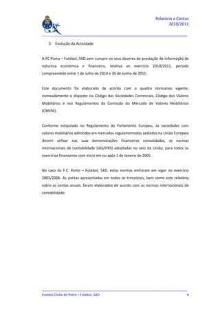 Relatório e Contas
                                                                            2010/2011

_______________________________________________________________________________

    3. Evolução da Actividade


A FC Porto – Futebol, SAD vem cumprir os seus deveres de prestação de informação de
natureza económica e financeira, relativa ao exercício 2010/2011, período
compreendido entre 1 de Julho de 2010 e 30 de Junho de 2011.


Este documento foi elaborado de acordo com o quadro normativo vigente,
nomeadamente o disposto no Código das Sociedades Comerciais, Código dos Valores
Mobiliários e nos Regulamentos da Comissão do Mercado de Valores Mobiliários
(CMVM).


Conforme estipulado no Regulamento do Parlamento Europeu, as sociedades com
valores mobiliários admitidos em mercados regulamentados sediados na União Europeia
devem utilizar nas suas demonstrações financeiras consolidadas, as normas
internacionais de contabilidade (IAS/IFRS) adoptadas no seio da União, para todos os
exercícios financeiros com início em ou após 1 de Janeiro de 2005.


No caso da F.C. Porto – Futebol, SAD, estas normas entraram em vigor no exercício
2005/2006. As contas apresentadas em todos os trimestres, bem como este relatório
sobre as contas anuais, foram elaborados de acordo com as normas internacionais de
contabilidade.




_______________________________________________________________________________
Futebol Clube do Porto – Futebol, SAD                                          4
 