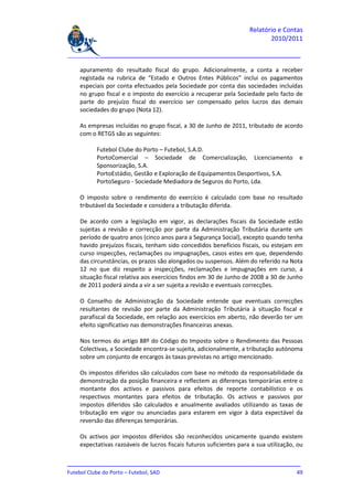 Relatório e Contas
                                                                            2010/2011

_______________________________________________________________________________

    apuramento do resultado fiscal do grupo. Adicionalmente, a conta a receber
    registada na rubrica de “Estado e Outros Entes Públicos” inclui os pagamentos
    especiais por conta efectuados pela Sociedade por conta das sociedades incluídas
    no grupo fiscal e o imposto do exercício a recuperar pela Sociedade pelo facto de
    parte do prejuízo fiscal do exercício ser compensado pelos lucros das demais
    sociedades do grupo (Nota 12).

    As empresas incluídas no grupo fiscal, a 30 de Junho de 2011, tributado de acordo
    com o RETGS são as seguintes:

          Futebol Clube do Porto – Futebol, S.A.D.
          PortoComercial – Sociedade de Comercialização, Licenciamento                  e
          Sponsorização, S.A.
          PortoEstádio, Gestão e Exploração de Equipamentos Desportivos, S.A.
          PortoSeguro - Sociedade Mediadora de Seguros do Porto, Lda.

    O imposto sobre o rendimento do exercício é calculado com base no resultado
    tributável da Sociedade e considera a tributação diferida.

    De acordo com a legislação em vigor, as declarações fiscais da Sociedade estão
    sujeitas a revisão e correcção por parte da Administração Tributária durante um
    período de quatro anos (cinco anos para a Segurança Social), excepto quando tenha
    havido prejuízos fiscais, tenham sido concedidos benefícios fiscais, ou estejam em
    curso inspecções, reclamações ou impugnações, casos estes em que, dependendo
    das circunstâncias, os prazos são alongados ou suspensos. Além do referido na Nota
    12 no que diz respeito a inspecções, reclamações e impugnações em curso, a
    situação fiscal relativa aos exercícios findos em 30 de Junho de 2008 a 30 de Junho
    de 2011 poderá ainda a vir a ser sujeita a revisão e eventuais correcções.

    O Conselho de Administração da Sociedade entende que eventuais correcções
    resultantes de revisão por parte da Administração Tributária à situação fiscal e
    parafiscal da Sociedade, em relação aos exercícios em aberto, não deverão ter um
    efeito significativo nas demonstrações financeiras anexas.

    Nos termos do artigo 88º do Código do Imposto sobre o Rendimento das Pessoas
    Colectivas, a Sociedade encontra-se sujeita, adicionalmente, a tributação autónoma
    sobre um conjunto de encargos às taxas previstas no artigo mencionado.

    Os impostos diferidos são calculados com base no método da responsabilidade da
    demonstração da posição financeira e reflectem as diferenças temporárias entre o
    montante dos activos e passivos para efeitos de reporte contabilístico e os
    respectivos montantes para efeitos de tributação. Os activos e passivos por
    impostos diferidos são calculados e anualmente avaliados utilizando as taxas de
    tributação em vigor ou anunciadas para estarem em vigor à data expectável da
    reversão das diferenças temporárias.

    Os activos por impostos diferidos são reconhecidos unicamente quando existem
    expectativas razoáveis de lucros fiscais futuros suficientes para a sua utilização, ou

_______________________________________________________________________________
Futebol Clube do Porto – Futebol, SAD                                         49
 