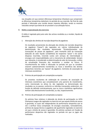 Relatório e Contas
                                                                                 2010/2011

_______________________________________________________________________________

     nas situações em que existam diferenças temporárias tributáveis que compensem
     as diferenças temporárias dedutíveis no período da sua reversão. No final de cada
     período é efectuada uma revisão desses impostos diferidos, sendo os mesmos
     reduzidos sempre que deixe de ser provável a sua utilização futura.

k)   Rédito e especialização dos exercícios

     O rédito é registado pelo justo valor dos activos recebidos ou a receber, líquido de
     descontos.

     i)     Alienação dos direitos de inscrição desportiva de jogadores

            Os resultados provenientes da alienação dos direitos de inscrição desportiva
            de jogadores (“passe”) são registados em rubrica individualizada da
            demonstração dos resultados denominada “(Custos)/proveitos com
            transacções de passes de jogadores”, pelo montante total da transacção
            deduzido do valor líquido contabilístico do respectivo “passe” e de outras
            despesas incorridas, incluindo custos com serviços de intermediação e
            encargos com responsabilidades com o mecanismo de solidariedade. Sempre
            que relevante, é considerado na determinação do valor da transacção, o efeito
            da actualização financeira dos montantes a receber no futuro. O
            reconhecimento do rédito é efectuado no período em que se considere
            estarem substancialmente transferidos os riscos e benefícios dos direitos
            desportivos inerentes aos “passes” de jogadores. Contratos de associação de
            interesses económicos

     ii)    Prémios de participação em competições europeias

            Os proveitos resultantes de celebração de contratos de associação de
            interesses económicos que consubstanciem uma parceria de investimento,
            como mencionado na alínea b), são registados na demonstração dos
            resultados ou no passivo, conforme as referidas transacções evidenciem, em
            função do definido contratualmente, que os riscos e benefícios significativos
            tenham sido efectivamente transferidos, ou não, respectivamente.

     iii)   Prémios de participação em competições europeias

            Os prémios fixos relativos à obtenção do direito de participação na UEFA
            Champions League são registados no exercício em que aquele direito de acesso
            é garantido, os quais são independentes da performance desportiva que se
            vier a verificar nessa competição. Os encargos associados, nomeadamente,
            prémios da equipa técnica e jogadores são igualmente registados no exercício
            em que o direito de acesso é garantido. Os prémios variáveis em função da
            performance desportiva são registados no período em que os jogos são
            realizados.




_______________________________________________________________________________
Futebol Clube do Porto – Futebol, SAD                                         50
 