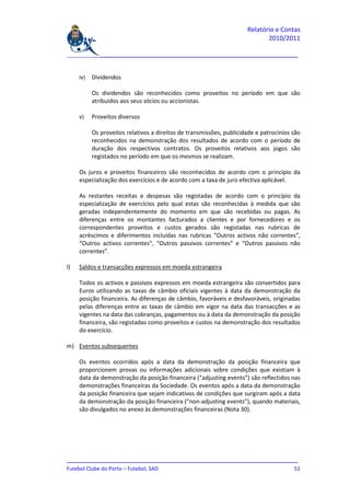 Relatório e Contas
                                                                             2010/2011

_______________________________________________________________________________


     iv)   Dividendos

           Os dividendos são reconhecidos como proveitos no período em que são
           atribuídos aos seus sócios ou accionistas.

     v)    Proveitos diversos

           Os proveitos relativos a direitos de transmissões, publicidade e patrocínios são
           reconhecidos na demonstração dos resultados de acordo com o período de
           duração dos respectivos contratos. Os proveitos relativos aos jogos são
           registados no período em que os mesmos se realizam.

     Os juros e proveitos financeiros são reconhecidos de acordo com o princípio da
     especialização dos exercícios e de acordo com a taxa de juro efectiva aplicável.

     As restantes receitas e despesas são registadas de acordo com o princípio da
     especialização de exercícios pelo qual estas são reconhecidas à medida que são
     geradas independentemente do momento em que são recebidas ou pagas. As
     diferenças entre os montantes facturados a clientes e por fornecedores e os
     correspondentes proveitos e custos gerados são registadas nas rubricas de
     acréscimos e diferimentos incluídas nas rubricas “Outros activos não correntes”,
     “Outros activos correntes”, “Outros passivos correntes” e “Outros passivos não
     correntes”.

l)   Saldos e transacções expressos em moeda estrangeira

     Todos os activos e passivos expressos em moeda estrangeira são convertidos para
     Euros utilizando as taxas de câmbio oficiais vigentes à data da demonstração da
     posição financeira. As diferenças de câmbio, favoráveis e desfavoráveis, originadas
     pelas diferenças entre as taxas de câmbio em vigor na data das transacções e as
     vigentes na data das cobranças, pagamentos ou à data da demonstração da posição
     financeira, são registadas como proveitos e custos na demonstração dos resultados
     do exercício.

m) Eventos subsequentes

     Os eventos ocorridos após a data da demonstração da posição financeira que
     proporcionem provas ou informações adicionais sobre condições que existiam à
     data da demonstração da posição financeira (“adjusting events”) são reflectidos nas
     demonstrações financeiras da Sociedade. Os eventos após a data da demonstração
     da posição financeira que sejam indicativos de condições que surgiram após a data
     da demonstração da posição financeira (“non-adjusting events”), quando materiais,
     são divulgados no anexo às demonstrações financeiras (Nota 30).




_______________________________________________________________________________
Futebol Clube do Porto – Futebol, SAD                                         51
 