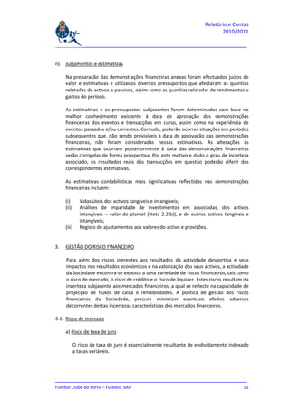 Relatório e Contas
                                                                               2010/2011

_______________________________________________________________________________


n)   Julgamentos e estimativas

     Na preparação das demonstrações financeiras anexas foram efectuados juízos de
     valor e estimativas e utilizados diversos pressupostos que afectaram as quantias
     relatadas de activos e passivos, assim como as quantias relatadas de rendimentos e
     gastos do período.

     As estimativas e os pressupostos subjacentes foram determinados com base no
     melhor conhecimento existente à data de aprovação das demonstrações
     financeiras dos eventos e transacções em curso, assim como na experiência de
     eventos passados e/ou correntes. Contudo, poderão ocorrer situações em períodos
     subsequentes que, não sendo previsíveis à data de aprovação das demonstrações
     financeiras, não foram consideradas nessas estimativas. As alterações às
     estimativas que ocorram posteriormente à data das demonstrações financeiras
     serão corrigidas de forma prospectiva. Por este motivo e dado o grau de incerteza
     associado, os resultados reais das transacções em questão poderão diferir das
     correspondentes estimativas.

     As estimativas contabilísticas mais significativas reflectidas nas demonstrações
     financeiras incluem:

     (i)       Vidas úteis dos activos tangíveis e intangíveis;
     (ii)      Análises de imparidade de investimentos em associadas, dos activos
               intangíveis – valor do plantel (Nota 2.2.b)), e de outros activos tangíveis e
               intangíveis;
     (iii)     Registo de ajustamentos aos valores do activo e provisões.


3.   GESTÃO DO RISCO FINANCEIRO

     Para além dos riscos inerentes aos resultados da actividade desportiva e seus
     impactos nos resultados económicos e na valorização dos seus activos, a actividade
     da Sociedade encontra-se exposta a uma variedade de riscos financeiros, tais como
     o risco de mercado, o risco de crédito e o risco de liquidez. Estes riscos resultam da
     incerteza subjacente aos mercados financeiros, a qual se reflecte na capacidade de
     projecção de fluxos de caixa e rendibilidades. A política de gestão dos riscos
     financeiros da Sociedade, procura minimizar eventuais efeitos adversos
     decorrentes destas incertezas características dos mercados financeiros.

3.1. Risco de mercado

     a) Risco de taxa de juro

            O risco de taxa de juro é essencialmente resultante de endividamento indexado
            a taxas variáveis.




_______________________________________________________________________________
Futebol Clube do Porto – Futebol, SAD                                         52
 