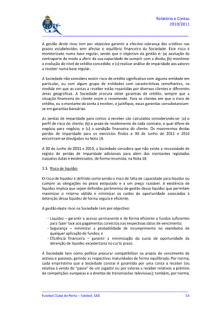 Relatório e Contas
                                                                            2010/2011

_______________________________________________________________________________

A gestão deste risco tem por objectivo garantir a efectiva cobrança dos créditos nos
prazos estabelecidos sem afectar o equilíbrio financeiro da Sociedade. Este risco é
monitorizado numa base regular, sendo que o objectivo da gestão é: (a) avaliação da
contraparte de modo a aferir da sua capacidade de cumprir com a dívida; (b) monitorar
a evolução do nível de crédito concedido; e (c) realizar análise de imparidade aos valores
a receber numa base regular.

A Sociedade não considera existir risco de crédito significativo com alguma entidade em
particular, ou com algum grupo de entidades com características semelhantes, na
medida em que as contas a receber estão repartidas por diversos clientes e diferentes
áreas geográficas. A Sociedade procura obter garantias de crédito, sempre que a
situação financeira do cliente assim o recomende. Para os clientes em que o risco de
crédito, ou o montante da conta a receber, o justifique, essas garantias consubstanciam-
se em garantias bancárias.

As perdas de imparidade para contas a receber são calculados considerando-se: (a) o
perfil de risco do cliente; (b) o prazo de recebimento de cada contrato, o qual difere de
negócio para negócio; e (c) a condição financeira do cliente. Os movimentos destas
perdas de imparidade para os exercícios findos a 30 de Junho de 2011 e 2010
encontram-se divulgados na Nota 18.

A 30 de Junho de 2011 e 2010, a Sociedade considera que não existe a necessidade de
registo de perdas de imparidade adicionais para além dos montantes registados
naquelas datas e evidenciados, de forma resumida, na Nota 18.

3.3. Risco de liquidez

O risco de liquidez é definido como sendo o risco de falta de capacidade para liquidar ou
cumprir as obrigações no prazo estipulado e a um preço razoável. A existência de
liquidez implica que sejam definidos parâmetros de gestão dessa liquidez que permitam
maximizar o retorno obtido e minimizar os custos de oportunidade associados à
detenção dessa liquidez de forma segura e eficiente.

A gestão deste risco na Sociedade tem por objectivo:

   - Liquidez – garantir o acesso permanente e de forma eficiente a fundos suficientes
     para fazer face aos pagamentos correctos nas respectivas datas de vencimento;
   - Segurança – minimizar a probabilidade de incumprimento no reembolso de
     qualquer aplicação de fundos; e
   - Eficiência financeira – garantir a minimização do custo de oportunidade da
     detenção de liquidez excedentária no curto prazo.

A Sociedade tem como política procurar compatibilizar os prazos de vencimento de
activos e passivos, gerindo as respectivas maturidades de forma equilibrada. Por norma,
cada empréstimo que a Sociedade contrai é garantido por uma conta a receber (ou
relativa à venda do “passe” de um jogador ou por valores a receber relativos a prémios
de competições europeias e a direitos de transmissões televisivas); também, por norma,



_______________________________________________________________________________
Futebol Clube do Porto – Futebol, SAD                                         54
 