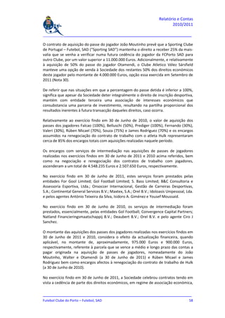 Relatório e Contas
                                                                              2010/2011

_______________________________________________________________________________

O contrato de aquisição do passe do jogador João Moutinho prevê que a Sporting Clube
de Portugal – Futebol, SAD (“Sporting SAD”) mantenha o direito a receber 25% da mais-
valia que se venha a verificar numa futura cedência do jogador da FCPorto SAD para
outro Clube, por um valor superior a 11.000.000 Euros. Adicionalmente, e relativamente
à aquisição de 50% do passe do jogador Otamendi, o Clube Atletico Vélez Sársfield
manteve uma opção de venda à Sociedade dos restantes 50% dos direitos económicos
deste jogador pelo montante de 4.000.000 Euros, opção essa exercida em Setembro de
2011 (Nota 30).

De referir que nas situações em que a percentagem do passe detida é inferior a 100%,
significa que apesar da Sociedade deter integralmente o direito de inscrição desportiva,
mantém com entidade terceira uma associação de interesses económicos que
consubstancia uma parceria de investimento, resultando na partilha proporcional dos
resultados inerentes à futura transacção daqueles direitos, caso ocorra.

Relativamente ao exercício findo em 30 de Junho de 2010, o valor de aquisição dos
passes dos jogadores Falcao (100%), Belluschi (50%), Prediger (100%), Fernando (30%),
Valeri (30%), Rúben Micael (70%), Souza (75%) e James Rodriguez (70%) e os encargos
assumidos na renegociação do contrato de trabalho com o atleta Hulk representaram
cerca de 85% dos encargos totais com aquisições realizadas naquele período.

Os encargos com serviços de intermediação nas aquisições de passes de jogadores
realizadas nos exercícios findos em 30 de Junho de 2011 e 2010 acima referidos, bem
como na negociação e renegociação dos contratos de trabalho com jogadores,
ascenderam a um total de 4.548.235 Euros e 2.507.650 Euros, respectivamente.

No exercício findo em 30 de Junho de 2011, estes serviços foram prestados pelas
entidades For Gool Limited; Gol Football Limited; S. Bass Limited; B&C Consultoria e
Assessoria Esportiva, Ltda.; Onsoccer Internacional, Gestão de Carreiras Desportivas,
S.A.; Continental General Services B.V.; Maxtex, S.A.; Orel B.V.; Idoloasis Unipessoal, Lda.
e pelos agentes António Teixeira da Silva, Isidoro A. Giménez e Yousef Moussaid.

No exercício findo em 30 de Junho de 2010, os serviços de intermediação foram
prestados, essencialmente, pelas entidades Gol Football; Convergence Capital Partners;
Natland Financieringsmaatschappij B.V.; Deaubert B.V.; Orel B.V. e pelo agente Ciro J
Sanchez.

O montante das aquisições dos passes dos jogadores realizadas nos exercícios findos em
30 de Junho de 2011 e 2010, considera o efeito da actualização financeira, quando
aplicável, no montante de, aproximadamente, 975.000 Euros e 900.000 Euros,
respectivamente, referente à parcela que se vence a médio e longo prazo das contas a
pagar originada na aquisição de passes de jogadores, nomeadamente do João
Moutinho, Walter e Otamendi (a 30 de Junho de 2011) e Rúben Micael e James
Rodriguez bem como encargos afectos à renegociação do contrato de trabalho de Hulk
(a 30 de Junho de 2010).

No exercício findo em 30 de Junho de 2011, a Sociedade celebrou contratos tendo em
vista a cedência de parte dos direitos económicos, em regime de associação económica,

_______________________________________________________________________________
Futebol Clube do Porto – Futebol, SAD                                         58
 