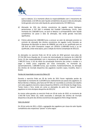Relatório e Contas
                                                                              2010/2011

_______________________________________________________________________________

     qual se deduziu: (i) o montante afecto às responsabilidades com o mecanismo de
     solidariedade; e (ii) 50% do valor líquido contabilístico do passe à data da alienação;
     tendo gerado uma mais-valia líquida de, aproximadamente, 917.000 Euros.

d)   Alienação de 35% dos direitos económicos do jogador James Rodriguez
     pertencentes à FCP SAD à entidade Gol Football Luxembourg, S.A.R.L. pelo
     montante de 2.500.000 Euros, ao qual se deduziu o correspondente valor líquido
     contabilístico do passe à data da alienação, não tendo gerado mais-valia
     significativa.

e)   Prémio adicional de 2.000.000 Euros a acrescer ao valor de alienação previsto no
     contrato de alienação dos direitos económicos do jogador Lucho Gonzalez ao
     Olympique de Marseille na época de 2008/09, por este se ter qualificado para os
     1/8 final da UEFA Champions League em 2010/11 (1.000.000 Euros) e se ter
     qualificado, ainda nesta época, para a edição da mesma competição de 2011/12.


As alienações no exercício findo em 30 de Junho de 2010 geraram mais-valias de
37.716.784 Euros (líquidas de: (i) custos de intermediação no montante de 2.464.250
Euros; (ii) das responsabilidades com o mecanismo de solidariedade no montante de
1.989.253 Euros; e (iii) do efeito da actualização financeira das contas a receber e a
pagar a médio prazo originadas por estas transacções, no montante de,
aproximadamente, 1.600.000 Euros), que resultam, fundamentalmente, da alienação
dos direitos de inscrição desportiva dos jogadores Lisandro Lopez, Cissokho, Ibson e
Bolatti.

Perdas de imparidade no exercício (Nota 22)

Durante o exercício findo em 30 de Junho de 2011 foram registadas perdas de
imparidade no montante de 3.129.049 Euros relativamente aos passes dos jogadores: (i)
Nelson Benitez e Rabiola, pelo facto da FCP SAD, ter rescindido os contratos de trabalho
com estes jogadores durante a época desportiva 2010/11; e (ii) Orlando Sá, Diogo Viana,
Tomás Costa e Yero, tendo em conta as alienações de parte dos “passes” destes
jogadores no início da época desportiva de 2011/12.

As menos valias geradas no exercício findo em 30 de Junho de 2010, no montante de
1.543.738 Euros (Nota 22), estão associados à alienação dos direitos de inscrição
desportiva e de parte dos direitos económicos dos jogadores Pelé e Diogo Valente.

Valor do plantel

Em 30 de Junho de 2011 e 2010, a agregação dos jogadores por classe de valor líquido
contabilístico dos respectivos “passes” é como segue:




_______________________________________________________________________________
Futebol Clube do Porto – Futebol, SAD                                         60
 