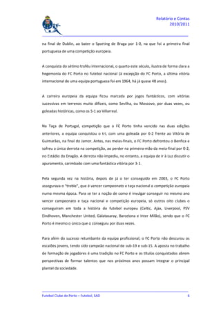 Relatório e Contas
                                                                            2010/2011

_______________________________________________________________________________

na final de Dublin, ao bater o Sporting de Braga por 1-0, na que foi a primeira final
portuguesa de uma competição europeia.


A conquista do sétimo troféu internacional, o quarto este século, ilustra de forma clara a
hegemonia do FC Porto no futebol nacional (à excepção do FC Porto, a última vitória
internacional de uma equipa portuguesa foi em 1964, há já quase 48 anos).


A carreira europeia da equipa ficou marcada por jogos fantásticos, com vitórias
sucessivas em terrenos muito difíceis, como Sevilha, ou Moscovo, por duas vezes, ou
goleadas históricas, como os 5-1 ao Villarreal.


Na Taça de Portugal, competição que o FC Porto tinha vencido nas duas edições
anteriores, a equipa conquistou o tri, com uma goleada por 6-2 frente ao Vitória de
Guimarães, na final do Jamor. Antes, nas meias-finais, o FC Porto defrontou o Benfica e
sofreu a única derrota na competição, ao perder na primeira-mão da meia-final por 0-2,
no Estádio do Dragão. A derrota não impediu, no entanto, a equipa de ir à Luz discutir o
apuramento, carimbado com uma fantástica vitória por 3-1.


Pela segunda vez na história, depois de já o ter conseguido em 2003, o FC Porto
assegurava o “treble”, que é vencer campeonato e taça nacional e competição europeia
numa mesma época. Para se ter a noção de como é invulgar conseguir no mesmo ano
vencer campeonato e taça nacional e competição europeia, só outros oito clubes o
conseguiram em toda a história do futebol europeu (Celtic, Ajax, Liverpool, PSV
Eindhoven, Manchester United, Galatasaray, Barcelona e Inter Milão), sendo que o FC
Porto é mesmo o único que o conseguiu por duas vezes.


Para além do sucesso retumbante da equipa profissional, o FC Porto não descurou os
escalões jovens, tendo sido campeão nacional de sub-19 e sub-15. A aposta no trabalho
de formação de jogadores é uma tradição no FC Porto e os títulos conquistados abrem
perspectivas de formar talentos que nos próximos anos possam integrar o principal
plantel da sociedade.




_______________________________________________________________________________
Futebol Clube do Porto – Futebol, SAD                                          6
 