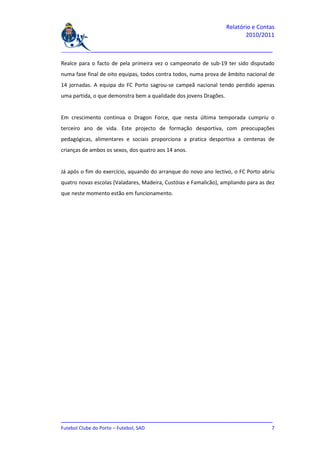 Relatório e Contas
                                                                          2010/2011

_______________________________________________________________________________

Realce para o facto de pela primeira vez o campeonato de sub-19 ter sido disputado
numa fase final de oito equipas, todos contra todos, numa prova de âmbito nacional de
14 jornadas. A equipa do FC Porto sagrou-se campeã nacional tendo perdido apenas
uma partida, o que demonstra bem a qualidade dos jovens Dragões.


Em crescimento continua o Dragon Force, que nesta última temporada cumpriu o
terceiro ano de vida. Este projecto de formação desportiva, com preocupações
pedagógicas, alimentares e sociais proporciona a pratica desportiva a centenas de
crianças de ambos os sexos, dos quatro aos 14 anos.


Já após o fim do exercício, aquando do arranque do novo ano lectivo, o FC Porto abriu
quatro novas escolas (Valadares, Madeira, Custóias e Famalicão), ampliando para as dez
que neste momento estão em funcionamento.




_______________________________________________________________________________
Futebol Clube do Porto – Futebol, SAD                                          7
 