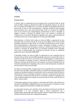Relatório e Contas
                                                                          2010/2011

_______________________________________________________________________________


Provisões

Processos fiscais

A FCPorto, SAD, no seguimento de uma inspecção fiscal ao exercício findo em 30 de
Junho de 2004, recebeu em Novembro de 2007 uma liquidação adicional, em sede de
IVA, no montante de 819.098 Euros e, em Janeiro de 2008, uma liquidação adicional em
sede de IRC (a qual se refere essencialmente a tributação autónoma sobre encargos
desreconhecidos como custo pela Administração Fiscal), no montante de 2.486.972
Euros (e que incluem juros compensatórios), relativamente às quais a Sociedade: (i)
liquidou e aceitou o montante de 148.641 Euros; e (ii) reclamou o montante de
2.338.331 Euros. O montante liquidado foi registado como custo na demonstração dos
resultados do exercício em que o pagamento foi efectuado (2007/2008).

Adicionalmente, a FCPorto, SAD recebeu no início de 2009, no seguimento de uma
inspecção fiscal aos exercícios findos em 30 de Junho de 2006 e 30 de Junho de 2007,
liquidações adicionais em sede de IRC, no montante de 595.450 Euros (e que incluem
juros compensatórios) e relativamente às quais a Sociedade: (i) liquidou e aceitou o
montante de 220.261 Euros; (ii) liquidou e reclamou o montante de 93.529 Euros; e (iii)
reclamou o montante de 281.660 Euros. Os montantes liquidados foram registados
como custo na demonstração dos resultados do exercício em que os respectivos
pagamentos foram efectuados (2008/2009).

A Sociedade recebeu, em finais de 2009, no seguimento de uma inspecção fiscal ao
exercício findo em 30 de Junho de 2008, liquidações adicionais em sede de IRC e IVA, no
montante de 444.371 Euros (e que incluem juros compensatórios) e relativamente às
quais a Sociedade: (i) liquidou e aceitou o montante de 99.379 Euros; (ii) liquidou e
reclamou o montante de 18.105 Euros; e (iii) reclamou o montante de 326.887 Euros. Os
montantes liquidados foram registados como custos na demonstração dos resultados do
exercício findo em 30 de Junho de 2010.

Por último, em finais de 2010, no seguimento de uma inspecção fiscal ao exercício findo
em 30 de Junho de 2009, a Sociedade recebeu um relatório de inspecção tributária que
considera correcções de imposto em sede de IRC e IVA, no montante de 823.732 Euros e
relativamente às quais a Sociedade: (i) liquidou e reclamou o montante de 53.232 Euros;
e (ii) reclamou o montante de 765.123 Euros. O montante a liquidar foi registado como
custo na demonstração dos resultados do exercício findo em 30 de Junho de 2011 na
rubrica “Outros custos”.

As liquidações adicionais acima referidas, e reclamadas pela FCPorto, SAD relativas aos
exercícios de 2005/2006 a 2008/2009 referem-se, essencialmente a retenções na fonte
relativas a pagamentos efectuados a entidades não residentes.

As reclamações graciosas acima referidas, foram efectuadas pelo facto do Conselho de
Administração, e os seus consultores legais e fiscais, considerarem que a
fundamentação apresentada pela Administração Tributária relativamente aos assuntos
referidos não está de acordo com a legislação portuguesa.

_______________________________________________________________________________
Futebol Clube do Porto – Futebol, SAD                                         83
 