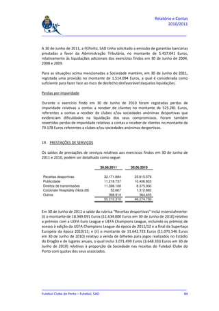 Relatório e Contas
                                                                           2010/2011

_______________________________________________________________________________


A 30 de Junho de 2011, a FCPorto, SAD tinha solicitado a emissão de garantias bancárias
prestadas a favor da Administração Tributária, no montante de 5.417.041 Euros,
relativamente às liquidações adicionais dos exercícios findos em 30 de Junho de 2004,
2008 e 2009.

Para as situações acima mencionadas a Sociedade mantém, em 30 de Junho de 2011,
registada uma provisão no montante de 1.514.094 Euros, a qual é considerada como
suficiente para fazer face ao risco de desfecho desfavorável daquelas liquidações.

Perdas por imparidade

Durante o exercício findo em 30 de Junho de 2010 foram registadas perdas de
imparidade relativas a contas a receber de clientes no montante de 525.281 Euros,
referentes a contas a receber de clubes e/ou sociedades anónimas desportivas que
evidenciam dificuldades na liquidação dos seus compromissos. Foram também
revertidas perdas de imparidade relativas a contas a receber de clientes no montante de
79.178 Euros referentes a clubes e/ou sociedades anónimas desportivas.


19. PRESTAÇÕES DE SERVIÇOS

Os saldos de prestações de serviços relativos aos exercícios findos em 30 de Junho de
2011 e 2010, podem ser detalhado como segue:

                                  30.06.2011         30.06.2010

Receitas desportivas                 32.171.884        25.815.579
Publicidade                          11.218.737        10.406.833
Direitos de transmissões             11.398.108         8.375.000
Corporate Hospitality (Nota 28)          52.667         1.312.883
Outros                                  368.914           364.455
                                     55.210.310        46.274.750


Em 30 de Junho de 2011 o saldo da rubrica “Receitas desportivas” inclui essencialmente:
(i) o montante de 18.349.091 Euros (11.634.000 Euros em 30 de Junho de 2010) relativo
a prémios com a UEFA Euro League e UEFA Champions League, incluindo os prémios de
acesso à edição da UEFA Champions League da época de 2011/12 e a final da Supertaça
Europeia da época 2010/11; e (ii) o montante de 11.642.723 Euros (11.071.546 Euros
em 30 de Junho de 2010) relativo a venda de bilhetes para jogos realizados no Estádio
do Dragão e de lugares anuais, o qual inclui 3.071.499 Euros (3.648.333 Euros em 30 de
Junho de 2010) relativos à proporção da Sociedade nas receitas do Futebol Clube do
Porto com quotas dos seus associados.




_______________________________________________________________________________
Futebol Clube do Porto – Futebol, SAD                                         84
 