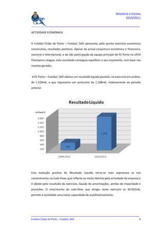 Relatório e Contas
                                                                           2010/2011

_______________________________________________________________________________

ACTIVIDADE ECONÓMICA


A Futebol Clube do Porto – Futebol, SAD apresenta, pelo quinto exercício económico
consecutivo, resultados positivos. Apesar da actual conjuntura económica e financeira,
nacional e internacional, e da não participação da equipa principal do FC Porto na UEFA
Champions League, esta sociedade conseguiu equilibrar o seu orçamento, com base nas
receitas geradas.


A FC Porto – Futebol, SAD obteve um resultado líquido positivo, no exercício em análise,
de 1.550m€, o que representa um acréscimo de 1.198m€, relativamente ao período
anterior.




Esta evolução positiva do Resultado Líquido torna-se mais expressiva se nos
concentramos no Cash-Flow, que reflecte os meios libertos pela actividade da empresa e
é obtido pelo resultado do exercício, líquido de amortizações, perdas de imparidade e
provisões. O crescimento do cash-flow, que atingiu neste exercício os 30.952m€,
permite à sociedade uma maior capacidade de autofinanciamento.




_______________________________________________________________________________
Futebol Clube do Porto – Futebol, SAD                                          8
 