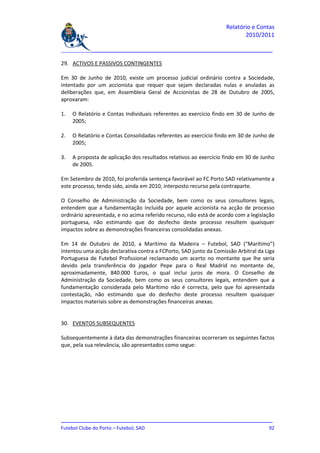 Relatório e Contas
                                                                          2010/2011

_______________________________________________________________________________

29. ACTIVOS E PASSIVOS CONTINGENTES

Em 30 de Junho de 2010, existe um processo judicial ordinário contra a Sociedade,
intentado por um accionista que requer que sejam declaradas nulas e anuladas as
deliberações que, em Assembleia Geral de Accionistas de 28 de Outubro de 2005,
aprovaram:

1.   O Relatório e Contas Individuais referentes ao exercício findo em 30 de Junho de
     2005;

2.   O Relatório e Contas Consolidadas referentes ao exercício findo em 30 de Junho de
     2005;

3.   A proposta de aplicação dos resultados relativos ao exercício findo em 30 de Junho
     de 2005.

Em Setembro de 2010, foi proferida sentença favorável ao FC Porto SAD relativamente a
este processo, tendo sido, ainda em 2010, interposto recurso pela contraparte.

O Conselho de Administração da Sociedade, bem como os seus consultores legais,
entendem que a fundamentação incluída por aquele accionista na acção de processo
ordinário apresentada, e no acima referido recurso, não está de acordo com a legislação
portuguesa, não estimando que do desfecho deste processo resultem quaisquer
impactos sobre as demonstrações financeiras consolidadas anexas.

Em 14 de Outubro de 2010, a Marítimo da Madeira – Futebol, SAD (“Marítimo”)
intentou uma acção declarativa contra a FCPorto, SAD junto da Comissão Arbitral da Liga
Portuguesa de Futebol Profissional reclamando um acerto no montante que lhe seria
devido pela transferência do jogador Pepe para o Real Madrid no montante de,
aproximadamente, 840.000 Euros, o qual inclui juros de mora. O Conselho de
Administração da Sociedade, bem como os seus consultores legais, entendem que a
fundamentação considerada pelo Marítimo não é correcta, pelo que foi apresentada
contestação, não estimando que do desfecho deste processo resultem quaisquer
impactos materiais sobre as demonstrações financeiras anexas.


30. EVENTOS SUBSEQUENTES

Subsequentemente à data das demonstrações financeiras ocorreram os seguintes factos
que, pela sua relevância, são apresentados como segue:




_______________________________________________________________________________
Futebol Clube do Porto – Futebol, SAD                                         92
 