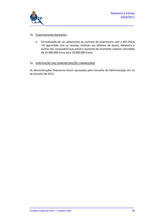 Relatório e Contas
                                                                        2010/2011

_______________________________________________________________________________


iii) Financiamentos bancários:

    a.   Formalização de um aditamento ao contrato de empréstimo com o BES (Nota
         14) (garantido com as receitas relativas aos bilhetes de época, bilheteira e
         quotas dos associados) que prevê o aumento do montante máximo concedido
         de 13.000.000 Euros para 18.000.000 Euros.


31. APROVAÇÃO DAS DEMONSTRAÇÕES FINANCEIRAS

As demonstrações financeiras foram aprovadas pelo Conselho de Administração em 21
de Outubro de 2011.




_______________________________________________________________________________
Futebol Clube do Porto – Futebol, SAD                                         94
 