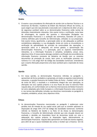 Relatório e Contas
                                                                        2010/2011

_______________________________________________________________________________

Âmbito

4. O exame a que procedemos foi efectuado de acordo com as Normas Técnicas e as
   Directrizes de Revisão / Auditoria da Ordem dos Revisores Oficiais de Contas, as
   quais exigem que este seja planeado e executado com o objectivo de obter um grau
   de segurança aceitável sobre se as demonstrações financeiras estão isentas de
   distorções materialmente relevantes. Este exame incluiu a verificação, numa base
   de amostragem, do suporte das quantias e informações divulgadas nas
   demonstrações financeiras e a avaliação das estimativas, baseadas em juízos e
   critérios definidos pelo Conselho de Administração, utilizadas na sua preparação.
   Este exame incluiu, igualmente, a apreciação sobre se são adequadas as políticas
   contabilísticas adoptadas e a sua divulgação, tendo em conta as circunstâncias, a
   verificação da aplicabilidade do princípio da continuidade das operações, a
   apreciação sobre se é adequada, em termos globais, a apresentação das
   demonstrações financeiras, e a apreciação, para os aspectos materialmente
   relevantes, se a informação financeira é completa, verdadeira, actual, clara,
   objectiva e lícita. O nosso exame abrangeu também a verificação da concordância da
   informação financeira constante do Relatório de Gestão com os restantes
   documentos de prestação de contas, bem como as verificações previstas nos
   números 4 e 5 do artigo 451º do Código das Sociedades Comerciais. Entendemos
   que o exame efectuado proporciona uma base aceitável para a expressão da nossa
   opinião.


Opinião

5. Em nossa opinião, as demonstrações financeiras referidas no parágrafo 1,
   apresentam de forma verdadeira e apropriada, em todos os aspectos materialmente
   relevantes, a posição financeira da Futebol Clube do Porto – Futebol, S.A.D. em 30
   de Junho de 2011, o resultado e o rendimento integral das suas operações, as
   alterações nos seus capitais próprios e os seus fluxos de caixa no exercício findo
   naquela data, em conformidade com as Normas Internacionais de Relato Financeiro
   tal como adoptadas pela União Europeia e a informação financeira nelas constante
   é, nos termos das definições incluídas nas directrizes mencionadas no parágrafo 4,
   completa, verdadeira, actual, clara, objectiva e lícita.


Ênfases

6. As demonstrações financeiras mencionadas no parágrafo 1 evidenciam estar
   perdida mais de metade do seu capital social, pelo que se mantêm aplicáveis as
   disposições do artigo 35ºe 171º do Código das Sociedades Comerciais. Conforme
   referido no Relatório de Gestão e na Nota 13 do Anexo às demonstrações
   financeiras, o Conselho de Administração entende que esta situação deverá ser
   analisada e decidida em Assembleia Geral de Accionistas tendo em vista a
   adequação dos capitais próprios às disposições legais. Adicionalmente as
   demostrações financeiras naquela data apresentam um fundo de maneio negativo,
   para além de que a quase totalidade das contas a receber que a Empresa tem do

_______________________________________________________________________________
Futebol Clube do Porto – Futebol, SAD                                         96
 