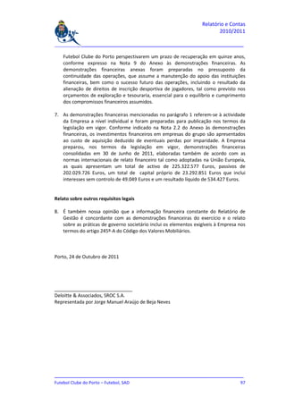 Relatório e Contas
                                                                         2010/2011

_______________________________________________________________________________

    Futebol Clube do Porto perspectivarem um prazo de recuperação em quinze anos,
    conforme expresso na Nota 9 do Anexo às demonstrações financeiras. As
    demonstrações financeiras anexas foram preparadas no pressuposto da
    continuidade das operações, que assume a manutenção do apoio das instituições
    financeiras, bem como o sucesso futuro das operações, incluindo o resultado da
    alienação de direitos de inscrição desportiva de jogadores, tal como previsto nos
    orçamentos de exploração e tesouraria, essencial para o equilíbrio e cumprimento
    dos compromissos financeiros assumidos.

7. As demonstrações financeiras mencionadas no parágrafo 1 referem-se à actividade
   da Empresa a nível individual e foram preparadas para publicação nos termos da
   legislação em vigor. Conforme indicado na Nota 2.2 do Anexo às demonstrações
   financeiras, os investimentos financeiros em empresas do grupo são apresentados
   ao custo de aquisição deduzido de eventuais perdas por imparidade. A Empresa
   preparou, nos termos da legislação em vigor, demonstrações financeiras
   consolidadas em 30 de Junho de 2011, elaboradas também de acordo com as
   normas internacionais de relato financeiro tal como adoptadas na União Europeia,
   as quais apresentam um total de activo de 225.322.577 Euros, passivos de
   202.029.726 Euros, um total de capital próprio de 23.292.851 Euros que inclui
   interesses sem controlo de 49.049 Euros e um resultado líquido de 534.427 Euros.


Relato sobre outros requisitos legais

8. É também nossa opinião que a informação financeira constante do Relatório de
   Gestão é concordante com as demonstrações financeiras do exercício e o relato
   sobre as práticas de governo societário inclui os elementos exigíveis à Empresa nos
   termos do artigo 245º-A do Código dos Valores Mobiliários.



Porto, 24 de Outubro de 2011




Deloitte & Associados, SROC S.A.
Representada por Jorge Manuel Araújo de Beja Neves




_______________________________________________________________________________
Futebol Clube do Porto – Futebol, SAD                                         97
 