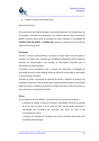 Relatório e Contas
                                                                           2010/2011

_______________________________________________________________________________

    8. Relatório e Parecer do Conselho Fiscal


Senhores Accionistas,


Em cumprimento das disposições legais e estatutárias aplicáveis e do mandato que nos
foi conferido, o Conselho Fiscal apresenta o seu relatório e parecer sobre o relatório de
gestão e restantes documentos de prestação de contas, individuais e consolidadas do
FUTEBOL CLUBE DO PORTO – FUTEBOL SAD, relativos ao exercício de 01 de Julho de
2010 a 30 de Junho de 2011.


Fiscalização
Durante o exercício acompanhámos a evolução do Grupo tendo sido efectuadas as
reuniões e os exames com a extensão que consideramos adequados, tendo recebido do
Conselho de Administração e dos Serviços as informações necessárias para o
desempenho da nossa actividade.
O Conselho Fiscal acompanhou todo o processo da preparação e divulgação da
informação financeira, tendo recebido do Revisor Oficial de Contas todas as informações
e esclarecimentos solicitados.
Procedeu-se, ainda, à apreciação do Relatório de Gestão e Relatório do Governo das
Sociedades do exercício findo, emitidos pelo Conselho de Administração e a Certificação
Legal das Contas e o Relatório de Auditoria emitidos pelo Revisor Oficial de Contas, os
quais mereceram o acordo deste Conselho.


Parecer
Em consequência do atrás referido, o Conselho Fiscal é de opinião que se aprove:
   - o Relatório de Gestão, os balanços individual e consolidado referentes ao período
    de 01 de Julho de 2010 a 30 de Junho de 2011, demonstrações individuais e
    consolidadas dos resultados por naturezas, dos fluxos de caixa e dos
    correspondentes anexos;
   - a proposta de aplicação de resultados das contas individuais apresentada pelo
    Conselho de Administração.




_______________________________________________________________________________
Futebol Clube do Porto – Futebol, SAD                                         98
 