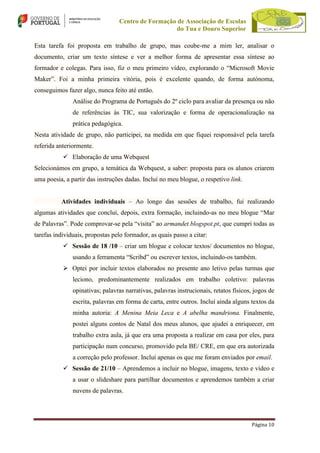 Centro de Formação de Associação de Escolas
do Tua e Douro Superior
Esta tarefa foi proposta em trabalho de grupo, mas coube-me a mim ler, analisar o
documento, criar um texto síntese e ver a melhor forma de apresentar essa síntese ao
formador e colegas. Para isso, fiz o meu primeiro vídeo, explorando o “Microsoft Movie
Maker”. Foi a minha primeira vitória, pois é excelente quando, de forma autónoma,
conseguimos fazer algo, nunca feito até então.
Análise do Programa de Português do 2º ciclo para avaliar da presença ou não
de referências às TIC, sua valorização e forma de operacionalização na
prática pedagógica.
Nesta atividade de grupo, não participei, na medida em que fiquei responsável pela tarefa
referida anteriormente.
 Elaboração de uma Webquest
Selecionámos em grupo, a temática da Webquest, a saber: proposta para os alunos criarem
uma poesia, a partir das instruções dadas. Incluí no meu blogue, o respetivo link.
Atividades individuais – Ao longo das sessões de trabalho, fui realizando
algumas atividades que concluí, depois, extra formação, incluindo-as no meu blogue “Mar
de Palavras”. Pode comprovar-se pela “visita” ao armandet.blogspot.pt, que cumpri todas as
tarefas individuais, propostas pelo formador, as quais passo a citar:
 Sessão de 18 /10 – criar um blogue e colocar textos/ documentos no blogue,
usando a ferramenta “Scribd” ou escrever textos, incluindo-os também.
 Optei por incluir textos elaborados no presente ano letivo pelas turmas que
leciono, predominantemente realizados em trabalho coletivo: palavras
opinativas; palavras narrativas, palavras instrucionais, retatos físicos, jogos de
escrita, palavras em forma de carta, entre outros. Incluí ainda alguns textos da
minha autoria: A Menina Meia Leca e A abelha mandriona. Finalmente,
postei alguns contos de Natal dos meus alunos, que ajudei a enriquecer, em
trabalho extra aula, já que era uma proposta a realizar em casa por eles, para
participação num concurso, promovido pela BE/ CRE, em que era autorizada
a correção pelo professor. Incluí apenas os que me foram enviados por email.
 Sessão de 21/10 – Aprendemos a incluir no blogue, imagens, texto e vídeo e
a usar o slideshare para partilhar documentos e aprendemos também a criar
nuvens de palavras.

Página 10

 