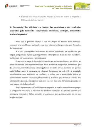 Centro de Formação de Associação de Escolas
do Tua e Douro Superior

 Elaborei dois testes de escolha múltipla (Classe dos nomes e Biografia e
Bibliografia de Alice Vieira).

4. Consecução dos objetivos, em função das expetativas e dos resultados
esperados pelo formando, competências adquiridas, evolução, dificuldades
sentidas/ superadas

Penso que o principal objetivo a que me propus no decurso desta formação:
conseguir criar um blogue, realizando, para isso, todas as tarefas propostas pelo formador,
foi concretizado.
A oficina correspondeu inteiramente às minhas expetativas, na medida em que
adquiri competências digitais que me permitirão adotar práticas de ensino mais inovadoras,
melhorando o processo ensino – aprendizagem.
O percurso ao longo da formação foi pautado por sentimentos díspares: no início e ao
longo das sessões, senti alguma ansiedade, medo de arriscar, insegurança, sentimentos que
fui vencendo, sobretudo durante a interrupção das atividades letivas, momento em que me
pude dedicar mais, à exploração de algumas ferramentas da web 2.0. A ansiedade
transformou-se num sentimento de confiança, à medida que ia conseguindo aplicar os
conhecimentos teóricos veiculados pelo formador e, à medida que, através da consulta dos
apontamentos pessoais, era capaz de usar, com sucesso, mais uma ferramenta, postando no
meu blogue, o trabalho realizado.
Senti, algumas vezes, dificuldades em acompanhar as sessões, essencialmente porque
o computador não estava a funcionar nas melhores condições. No entanto, quando isso
aconteceu, colmatei as falhas, anotando procedimentos para posteriormente, os pôr em
prática, em casa.

Página 12

 