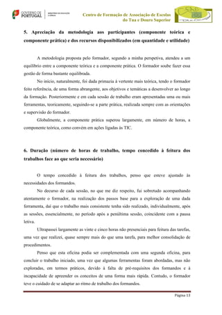 Centro de Formação de Associação de Escolas
do Tua e Douro Superior

5. Apreciação da metodologia aos participantes (componente teórica e
componente prática) e dos recursos disponibilizados (em quantidade e utilidade)

A metodologia proposta pelo formador, segundo a minha perspetiva, atendeu a um
equilíbrio entre a componente teórica e a componente prática. O formador soube fazer essa
gestão de forma bastante equilibrada.
No início, naturalmente, foi dada primazia à vertente mais teórica, tendo o formador
feito referência, de uma forma abrangente, aos objetivos e temáticas a desenvolver ao longo
da formação. Posteriormente e em cada sessão de trabalho eram apresentadas uma ou mais
ferramentas, teoricamente, seguindo-se a parte prática, realizada sempre com as orientações
e supervisão do formador.
Globalmente, a componente prática superou largamente, em número de horas, a
componente teórica, como convém em ações ligadas às TIC.

6. Duração (número de horas de trabalho, tempo concedido à feitura dos
trabalhos face ao que seria necessário)

O tempo concedido à feitura dos trabalhos, penso que esteve ajustado às
necessidades dos formandos.
No decurso de cada sessão, no que me diz respeito, fui sobretudo acompanhando
atentamente o formador, na realização dos passos base para a exploração de uma dada
ferramenta, daí que o trabalho mais consistente tenha sido realizado, individualmente, após
as sessões, essencialmente, no período após a penúltima sessão, coincidente com a pausa
letiva.
Ultrapassei largamente as vinte e cinco horas não presenciais para feitura das tarefas,
uma vez que realizei, quase sempre mais do que uma tarefa, para melhor consolidação de
procedimentos.
Penso que esta oficina podia ser complementada com uma segunda oficina, para
concluir o trabalho iniciado, uma vez que algumas ferramentas foram abordadas, mas não
exploradas, em termos práticos, devido à falta de pré-requisitos dos formandos e à
incapacidade de apreender os conceitos de uma forma mais rápida. Contudo, o formador
teve o cuidado de se adaptar ao ritmo de trabalho dos formandos.
Página 13

 
