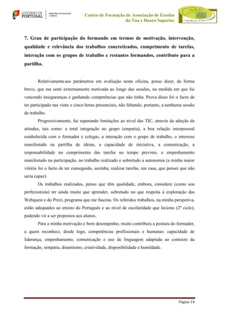 Centro de Formação de Associação de Escolas
do Tua e Douro Superior

7. Grau de participação do formando em termos de motivação, intervenção,
qualidade e relevância dos trabalhos concretizados, cumprimento de tarefas,
interação com os grupos de trabalho e restantes formandos, contributo para a
partilha.

Relativamente aos parâmetros em avaliação nesta oficina, posso dizer, de forma
breve, que me senti extremamente motivada ao longo das sessões, na medida em que fui
vencendo inseguranças e ganhando competências que não tinha. Prova disso foi o facto de
ter participado nas vinte e cinco horas presenciais, não faltando, portanto, a nenhuma sessão
de trabalho.
Progressivamente, fui superando limitações ao nível das TIC, através da adoção de
atitudes, tais como: a total integração no grupo (empatia), a boa relação interpessoal
estabelecida com o formador e colegas, a interação com o grupo de trabalho, o interesse
manifestado na partilha de ideias, a capacidade de iniciativa, a comunicação, a
responsabilidade no cumprimento das tarefas no tempo previsto, o empenhamento
manifestado na participação, no trabalho realizado e sobretudo a autonomia (a minha maior
vitória foi o facto de ter conseguido, sozinha, realizar tarefas, em casa, que pensei que não
seria capaz).
Os trabalhos realizados, penso que têm qualidade, embora, considere (como sou
perfecionista) ter ainda muito que aprender, sobretudo no que respeita à exploração das
Webquest e do Prezi, programa que me fascina. Os referidos trabalhos, na minha perspetiva,
estão adequados ao ensino do Português e ao nível de escolaridade que leciono (2º ciclo),
podendo vir a ser propostos aos alunos.
Para a minha motivação e bom desempenho, muito contribuiu a postura do formador,
a quem reconheci, desde logo, competências profissionais e humanas: capacidade de
liderança, empenhamento, comunicação e uso de linguagem adaptada ao contexto da
formação, simpatia, dinamismo, criatividade, disponibilidade e humildade.

Página 14

 