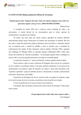 Centro de Formação de Associação de Escolas
do Tua e Douro Superior

8. CONCLUSÃO/ Balanço global da Oficina de Formação.

Ninguém ignora tudo. Ninguém sabe tudo. Todos nós sabemos algumas coisa; todos nós
ignoramos alguma coisa, por isso, APRENDEMOS SEMPRE.
Manuel Freire
A sociedade do século XXI está a tornar-se numa sociedade de redes e de
movimentos. A escola deixará de ser «lecionadora» para se tornar «gestora de
conhecimento», nas palavras de Ladislau.
Os alunos que hoje estão nas nossas escolas, aprendem de maneira diferente
especialmente porque nunca conheceram um mundo sem tecnologias ou Internet. São eles
que estão a exigir dos professores práticas educativas mais inovadoras e sobretudo, exigem
que os preparem para o mundo de trabalho e para os desafios que a sociedade do
conhecimento lhes impõe. Já lhes chamaram «nativos digitais» (Prensky 2001), «geração
net» (Oblinger & Oblinger 2005) ou «geração polegar» (Rheingold 2002). Todos estes
termos são sinónimo de “imersão tecnológica”. As tecnologias digitais estão a configurar as
nossas vidas e as jovens gerações procuram o seu lugar na sociedade digital.
A expressão: Geração 2.0 – nativos da Internet, começa a ganhar expressividade.
Neste contexto, cada vez mais o professor de Português, hoje, tem de ser o professor
do novo milénio: um professor aberto à inovação, professor implicado no seu processo de
autoformação; um professor capaz de fomentar nos alunos o gosto pela descoberta, pelo
“aprender a aprender”; capaz de enfrentar positiva e eficazmente os desafios, demonstrando
entusiasmo, dinamismo, criatividade…
O professor de Português tem de ser, acima de tudo, um agente de mudança, capaz
de se envolver para envolver; em suma, um professor com um perfil em evolução.
É com este perfil que eu me quero assumir como professora.
Concluindo, faço um balanço muito positivo desta oficina de formação. Valeu muito,
muito a pena!

«O que importa não é saber tudo, mas o querer saber.»
Tom Stoppard

Página 15

 