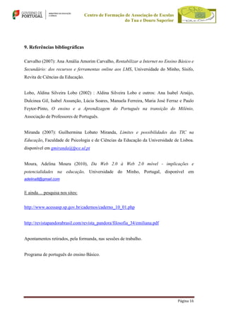 Centro de Formação de Associação de Escolas
do Tua e Douro Superior

9. Referências bibliográficas
Carvalho (2007): Ana Amália Amorim Carvalho, Rentabilizar a Internet no Ensino Básico e
Secundário: dos recursos e ferramentas online aos LMS, Universidade do Minho, Sísifo,
Revita de Ciências da Educação.

Lobo, Aldina Silveira Lobo (2002) : Aldina Silveira Lobo e outros: Ana Isabel Araújo,
Dulcinea Gil, Isabel Assunção, Lúcia Soares, Manuela Ferreira, Maria José Ferraz e Paulo
Feytor-Pinto, O ensino e a Aprendizagem do Português na transição do Milénio,
Associação de Professores de Português.

Miranda (2007): Guilhermina Lobato Miranda, Limites e possibilidades das TIC na
Educação, Faculdade de Psicologia e de Ciências da Educação da Universidade de Lisboa.
disponível em gmiranda@fpce.ul.pt

Moura, Adelina Moura (2010), Da Web 2.0 à Web 2.0 móvel - implicações e
potencialidades na educação, Universidade do Minho, Portugal, disponível em
adelina8@gmail.com

E ainda… pesquisa nos sites:
http://www.acessasp.sp.gov.br/cadernos/caderno_10_01.php

http://revistapandorabrasil.com/revista_pandora/filosofia_34/emiliana.pdf

Apontamentos retirados, pela formanda, nas sessões de trabalho.

Programa de português do ensino Básico.

Página 16

 